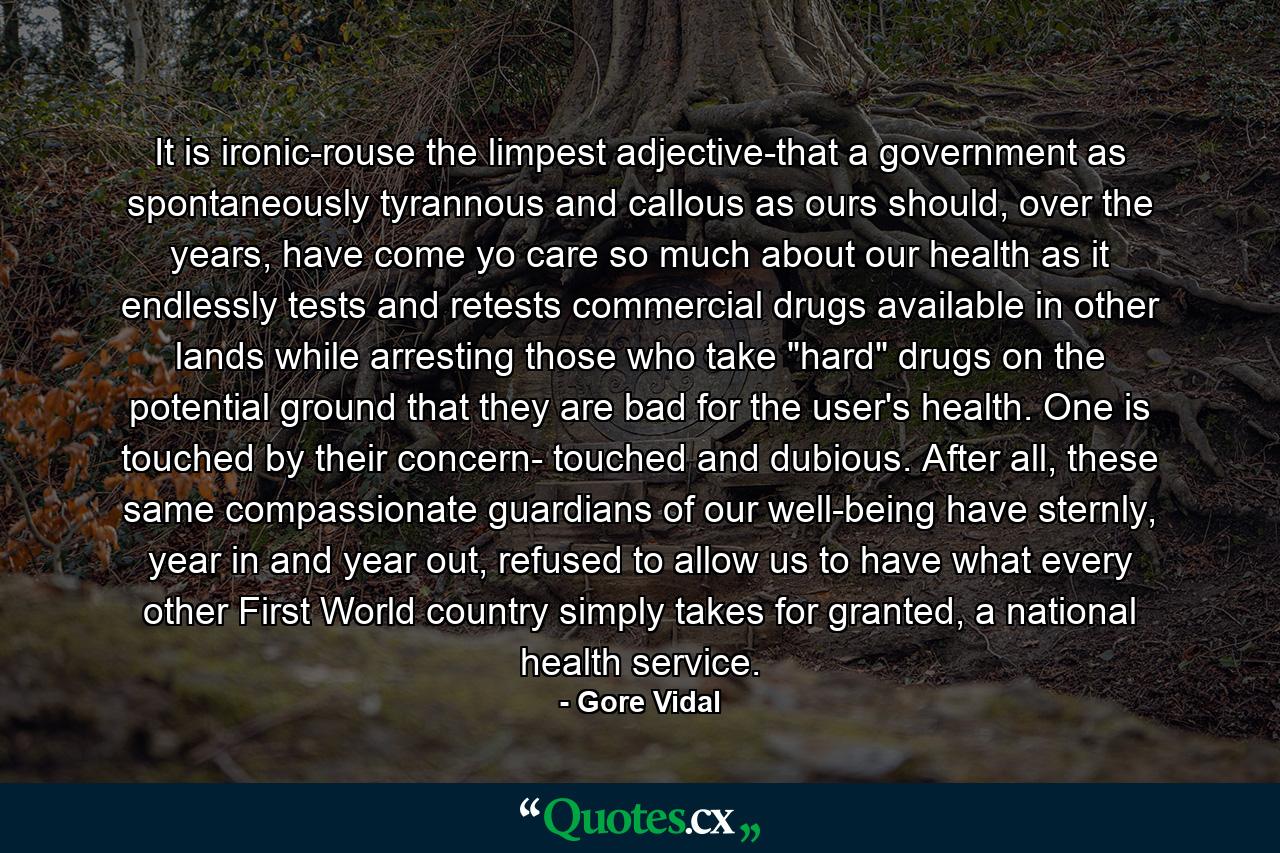 It is ironic-rouse the limpest adjective-that a government as spontaneously tyrannous and callous as ours should, over the years, have come yo care so much about our health as it endlessly tests and retests commercial drugs available in other lands while arresting those who take 