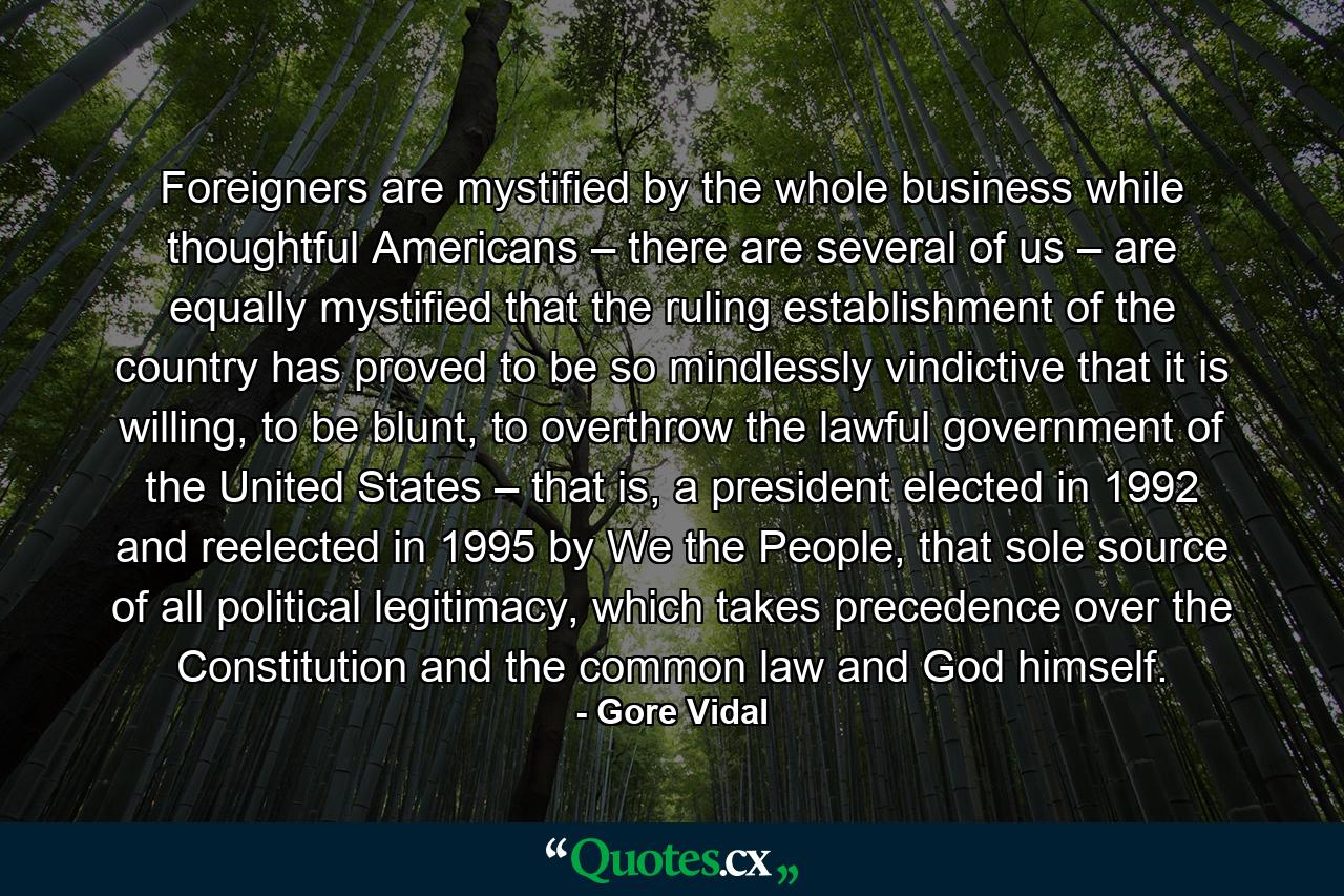 Foreigners are mystified by the whole business while thoughtful Americans – there are several of us – are equally mystified that the ruling establishment of the country has proved to be so mindlessly vindictive that it is willing, to be blunt, to overthrow the lawful government of the United States – that is, a president elected in 1992 and reelected in 1995 by We the People, that sole source of all political legitimacy, which takes precedence over the Constitution and the common law and God himself. - Quote by Gore Vidal