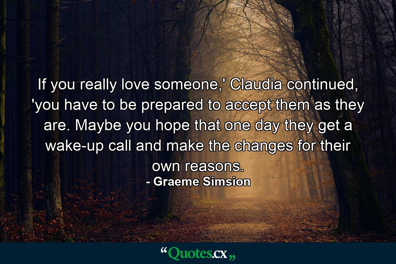 If you really love someone,' Claudia continued, 'you have to be prepared to accept them as they are. Maybe you hope that one day they get a wake-up call and make the changes for their own reasons. - Quote by Graeme Simsion