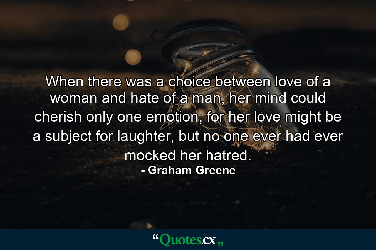 When there was a choice between love of a woman and hate of a man, her mind could cherish only one emotion, for her love might be a subject for laughter, but no one ever had ever mocked her hatred. - Quote by Graham Greene