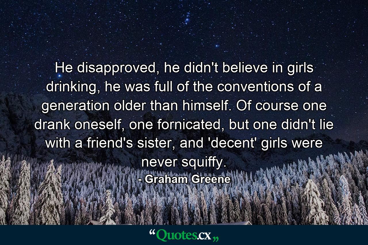 He disapproved, he didn't believe in girls drinking, he was full of the conventions of a generation older than himself. Of course one drank oneself, one fornicated, but one didn't lie with a friend's sister, and 'decent' girls were never squiffy. - Quote by Graham Greene