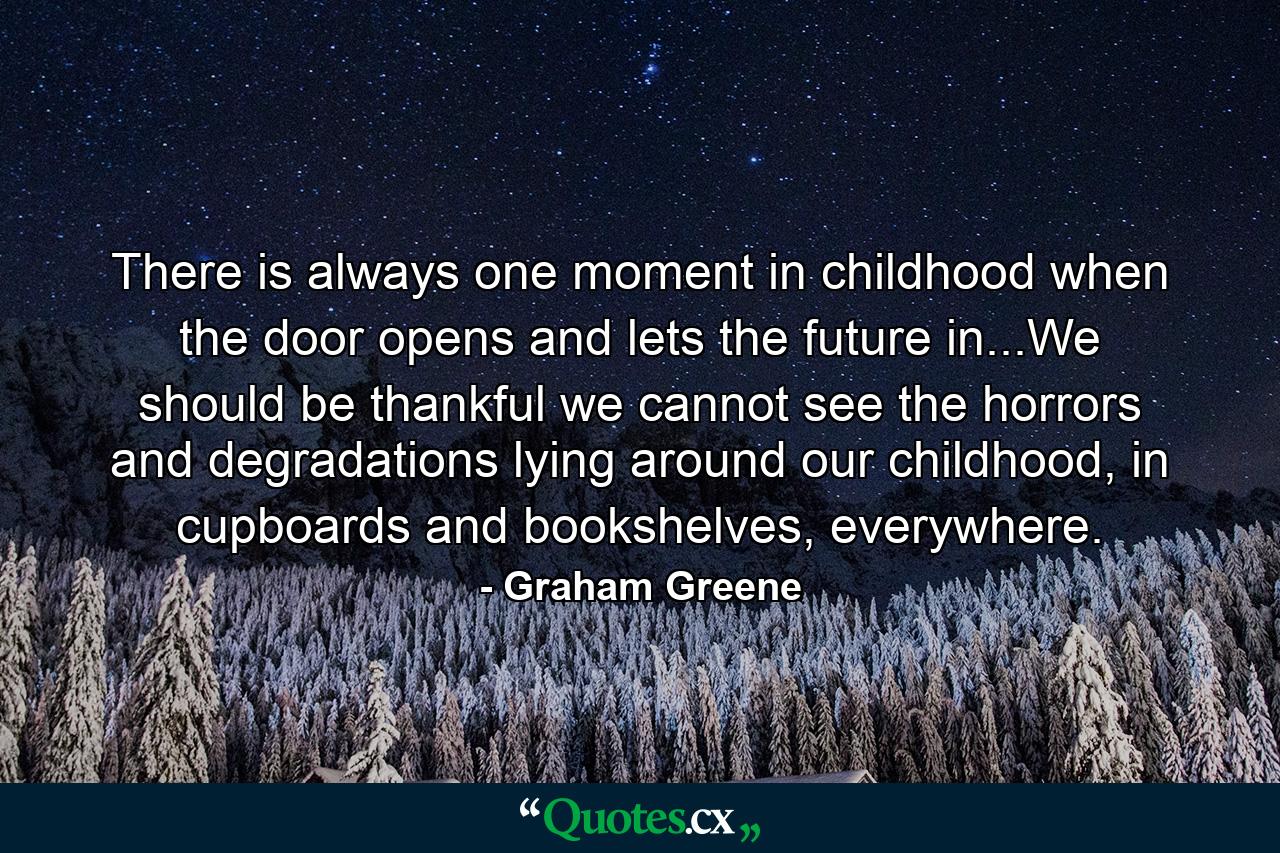 There is always one moment in childhood when the door opens and lets the future in...We should be thankful we cannot see the horrors and degradations lying around our childhood, in cupboards and bookshelves, everywhere. - Quote by Graham Greene