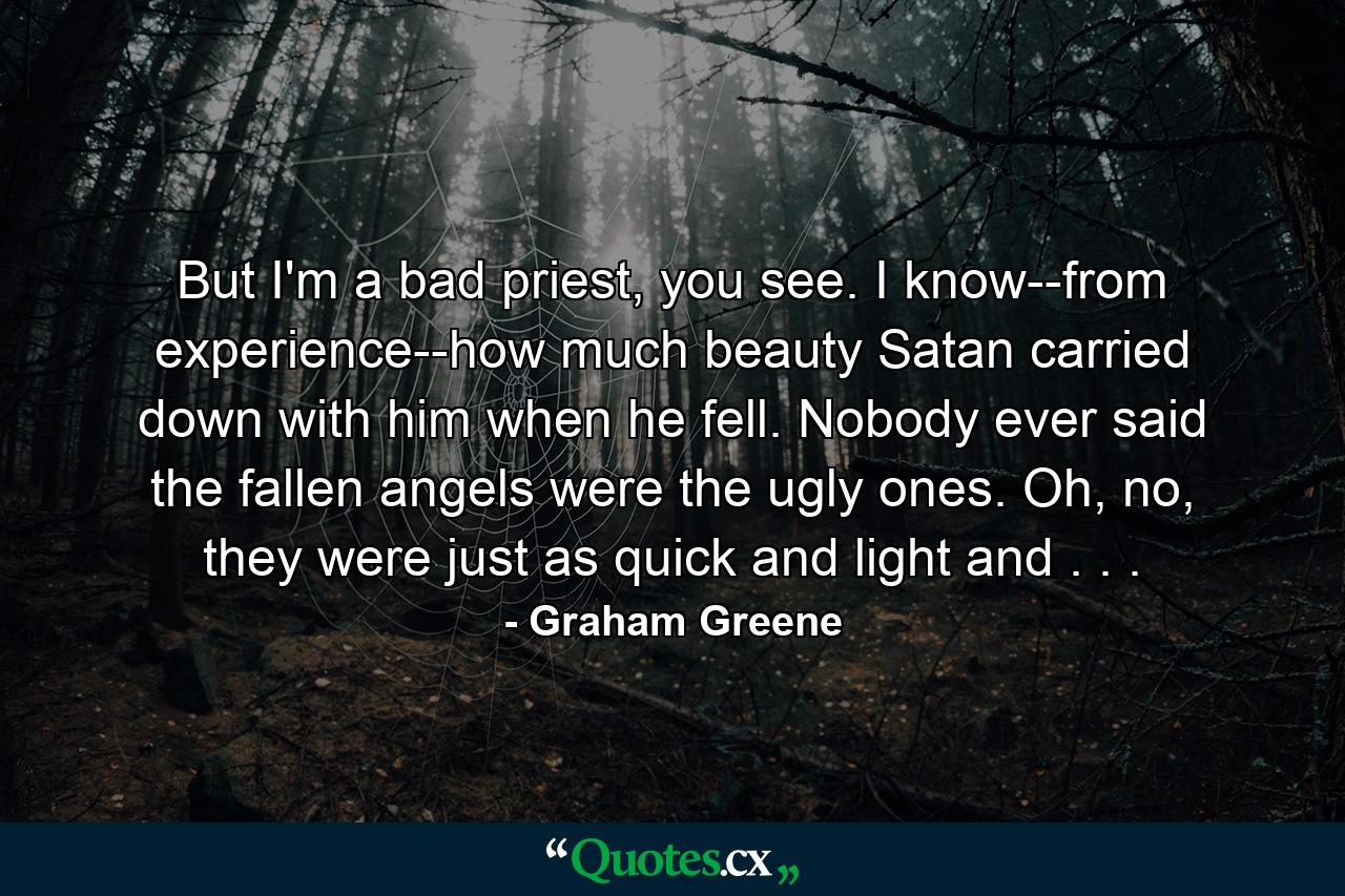 But I'm a bad priest, you see. I know--from experience--how much beauty Satan carried down with him when he fell. Nobody ever said the fallen angels were the ugly ones. Oh, no, they were just as quick and light and . . . - Quote by Graham Greene