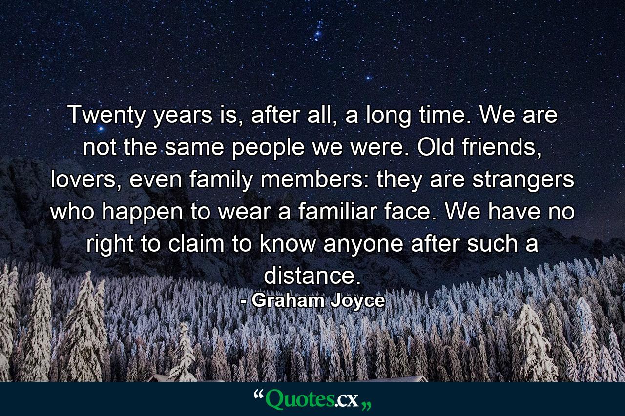 Twenty years is, after all, a long time. We are not the same people we were. Old friends, lovers, even family members: they are strangers who happen to wear a familiar face. We have no right to claim to know anyone after such a distance. - Quote by Graham Joyce