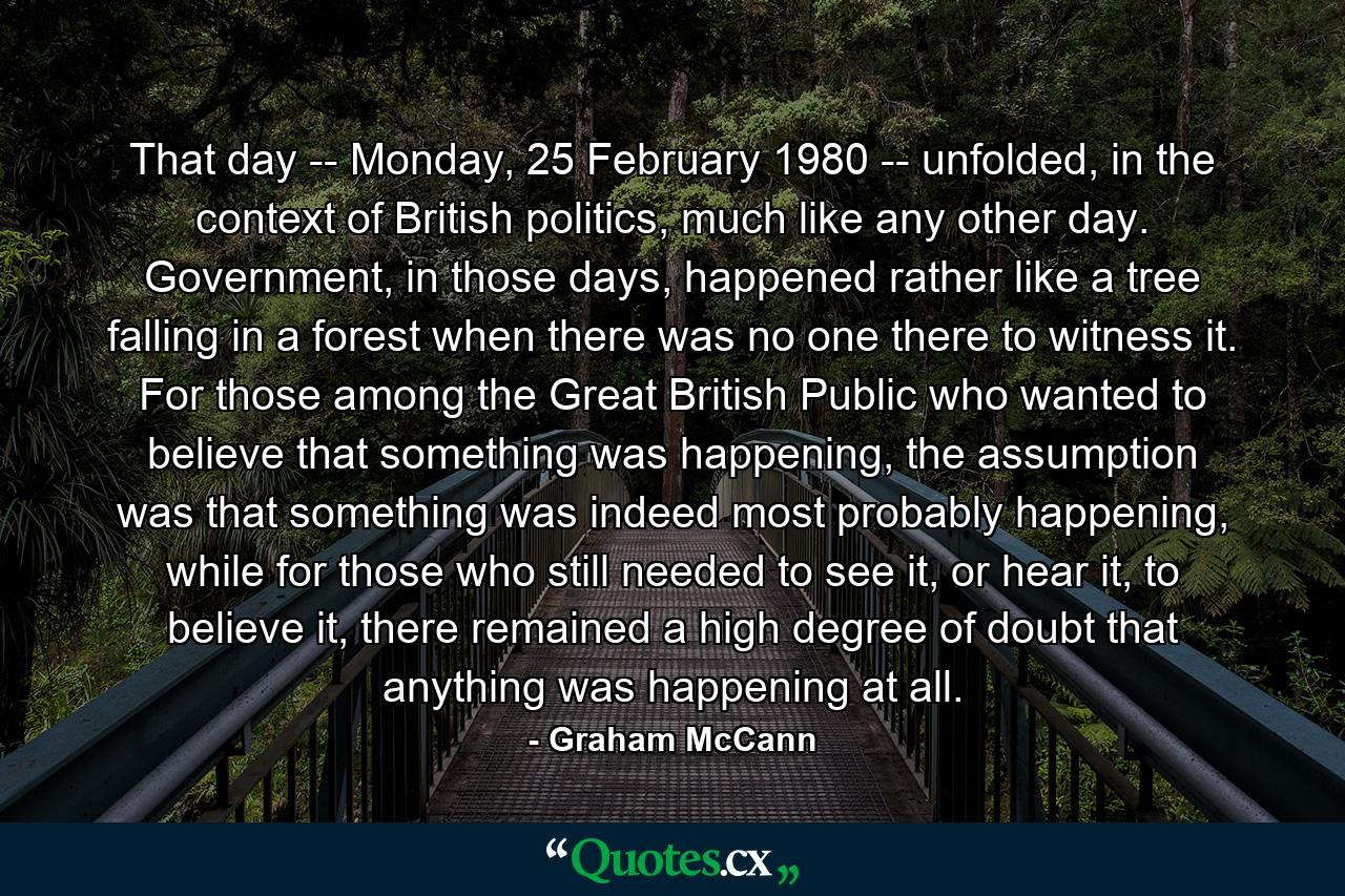 That day -- Monday, 25 February 1980 -- unfolded, in the context of British politics, much like any other day. Government, in those days, happened rather like a tree falling in a forest when there was no one there to witness it. For those among the Great British Public who wanted to believe that something was happening, the assumption was that something was indeed most probably happening, while for those who still needed to see it, or hear it, to believe it, there remained a high degree of doubt that anything was happening at all. - Quote by Graham McCann