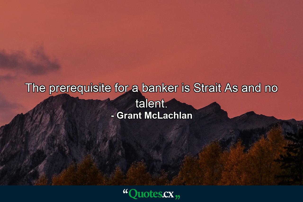 The prerequisite for a banker is Strait As and no talent. - Quote by Grant McLachlan