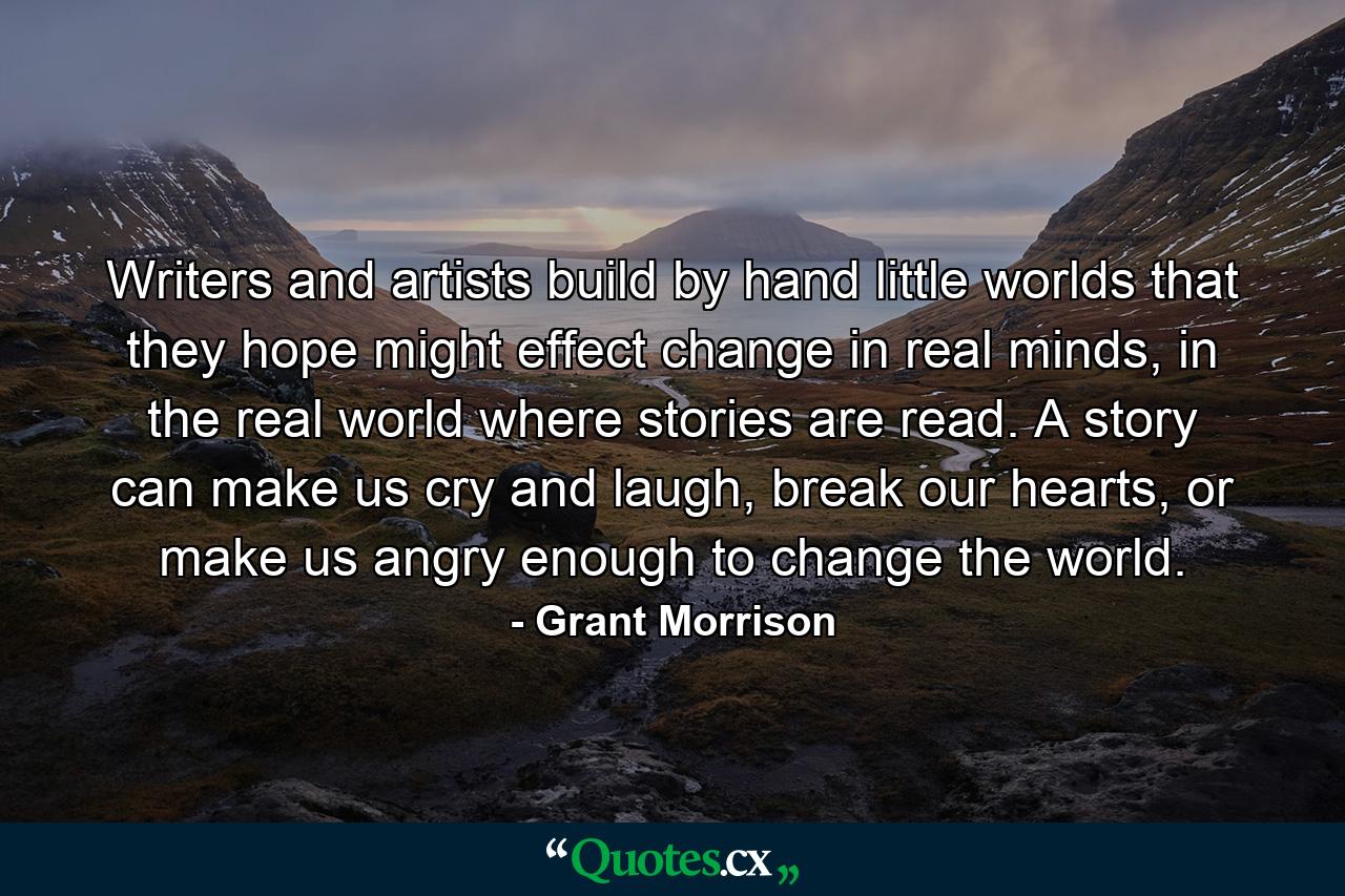 Writers and artists build by hand little worlds that they hope might effect change in real minds, in the real world where stories are read. A story can make us cry and laugh, break our hearts, or make us angry enough to change the world. - Quote by Grant Morrison