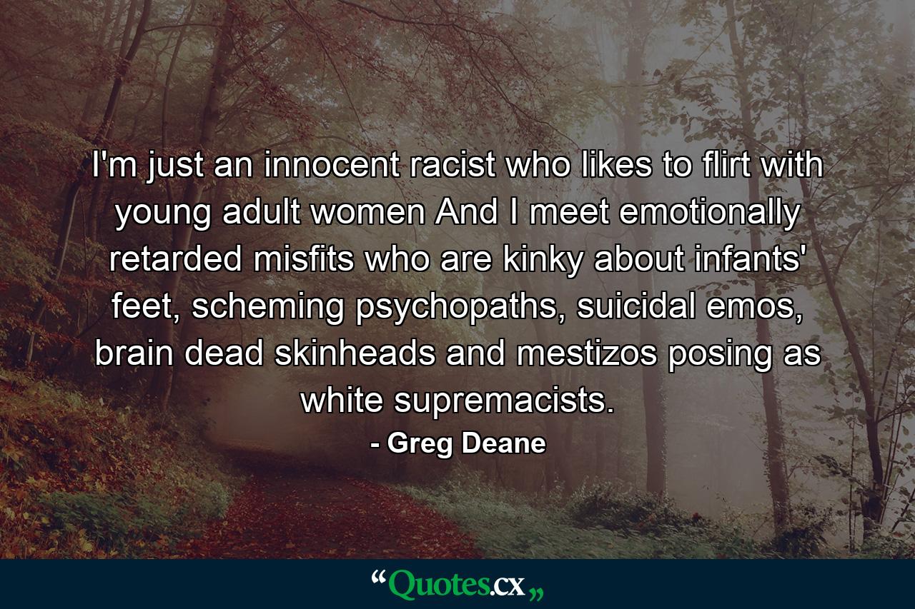 I'm just an innocent racist who likes to flirt with young adult women And I meet emotionally retarded misfits who are kinky about infants' feet, scheming psychopaths, suicidal emos, brain dead skinheads and mestizos posing as white supremacists. - Quote by Greg Deane