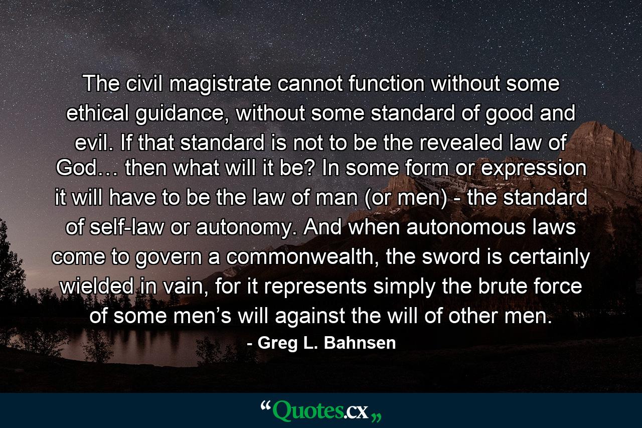 The civil magistrate cannot function without some ethical guidance, without some standard of good and evil. If that standard is not to be the revealed law of God… then what will it be? In some form or expression it will have to be the law of man (or men) - the standard of self-law or autonomy. And when autonomous laws come to govern a commonwealth, the sword is certainly wielded in vain, for it represents simply the brute force of some men’s will against the will of other men. - Quote by Greg L. Bahnsen