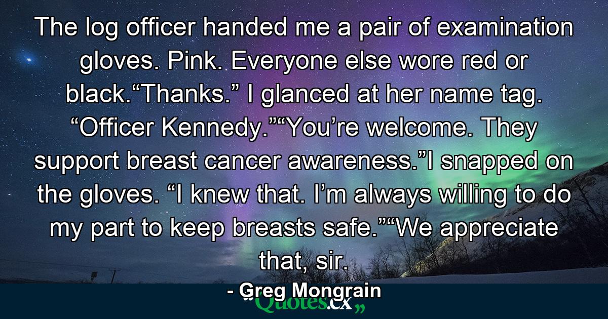 The log officer handed me a pair of examination gloves. Pink. Everyone else wore red or black.“Thanks.” I glanced at her name tag. “Officer Kennedy.”“You’re welcome. They support breast cancer awareness.”I snapped on the gloves. “I knew that. I’m always willing to do my part to keep breasts safe.”“We appreciate that, sir. - Quote by Greg Mongrain