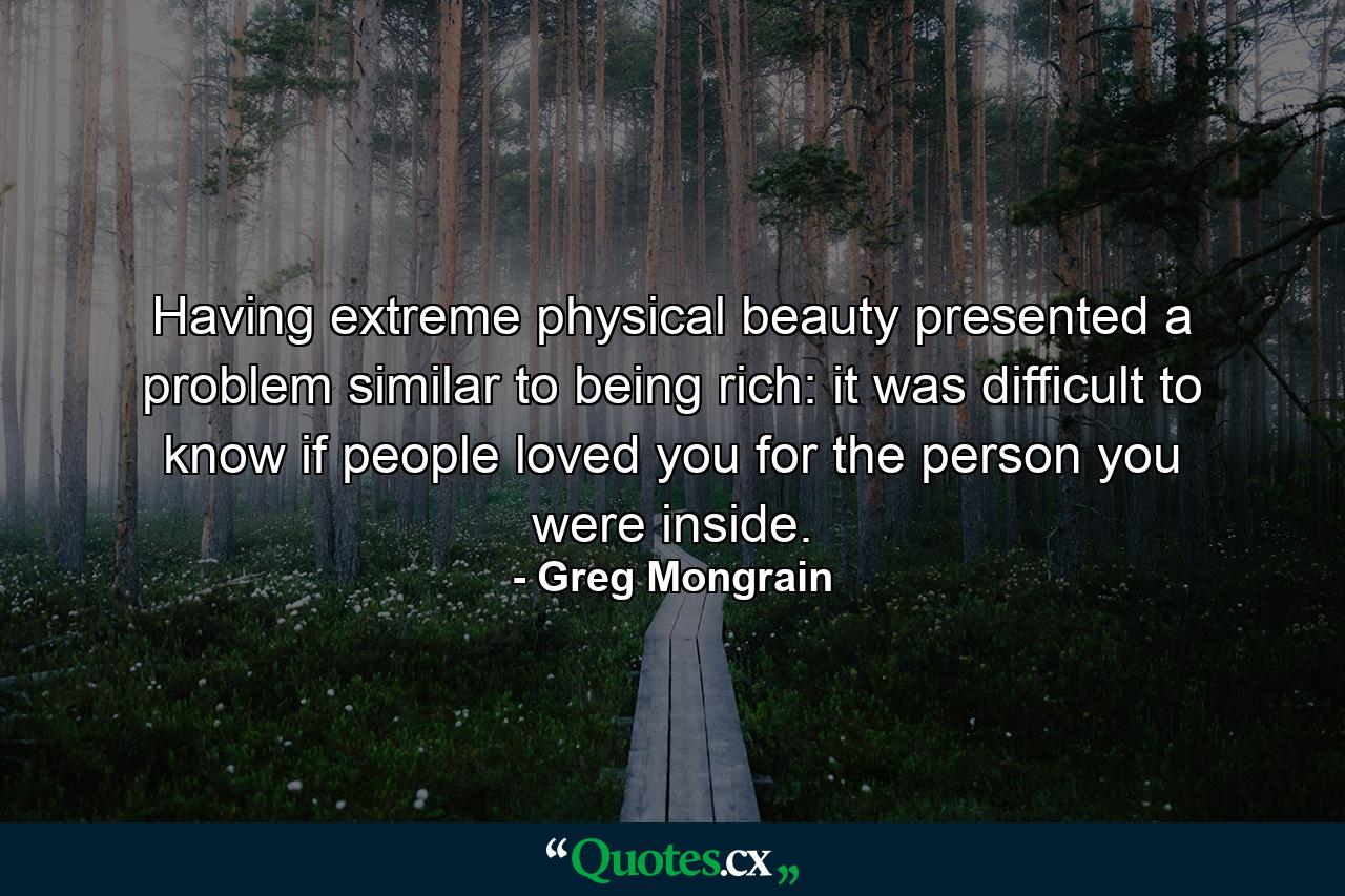 Having extreme physical beauty presented a problem similar to being rich: it was difficult to know if people loved you for the person you were inside. - Quote by Greg Mongrain