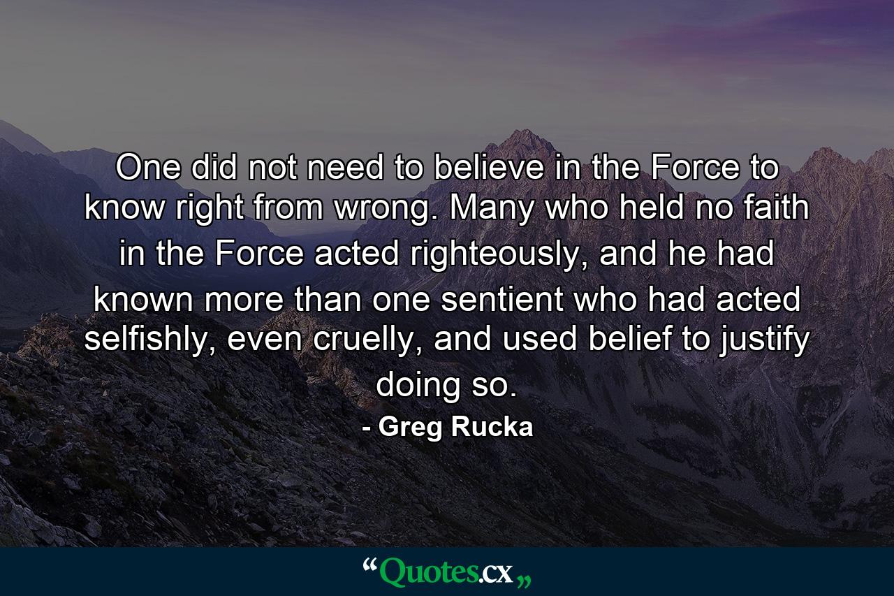 One did not need to believe in the Force to know right from wrong. Many who held no faith in the Force acted righteously, and he had known more than one sentient who had acted selfishly, even cruelly, and used belief to justify doing so. - Quote by Greg Rucka