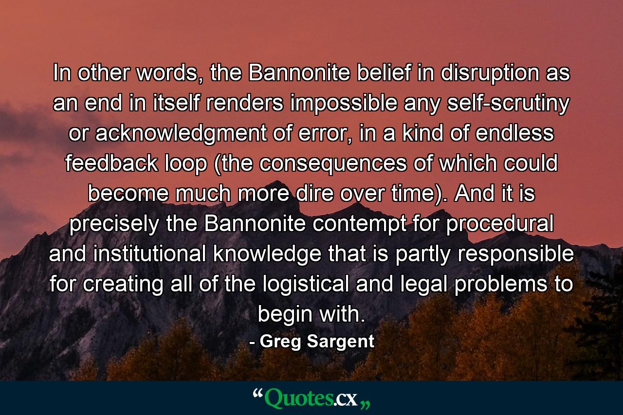 In other words, the Bannonite belief in disruption as an end in itself renders impossible any self-scrutiny or acknowledgment of error, in a kind of endless feedback loop (the consequences of which could become much more dire over time). And it is precisely the Bannonite contempt for procedural and institutional knowledge that is partly responsible for creating all of the logistical and legal problems to begin with. - Quote by Greg Sargent