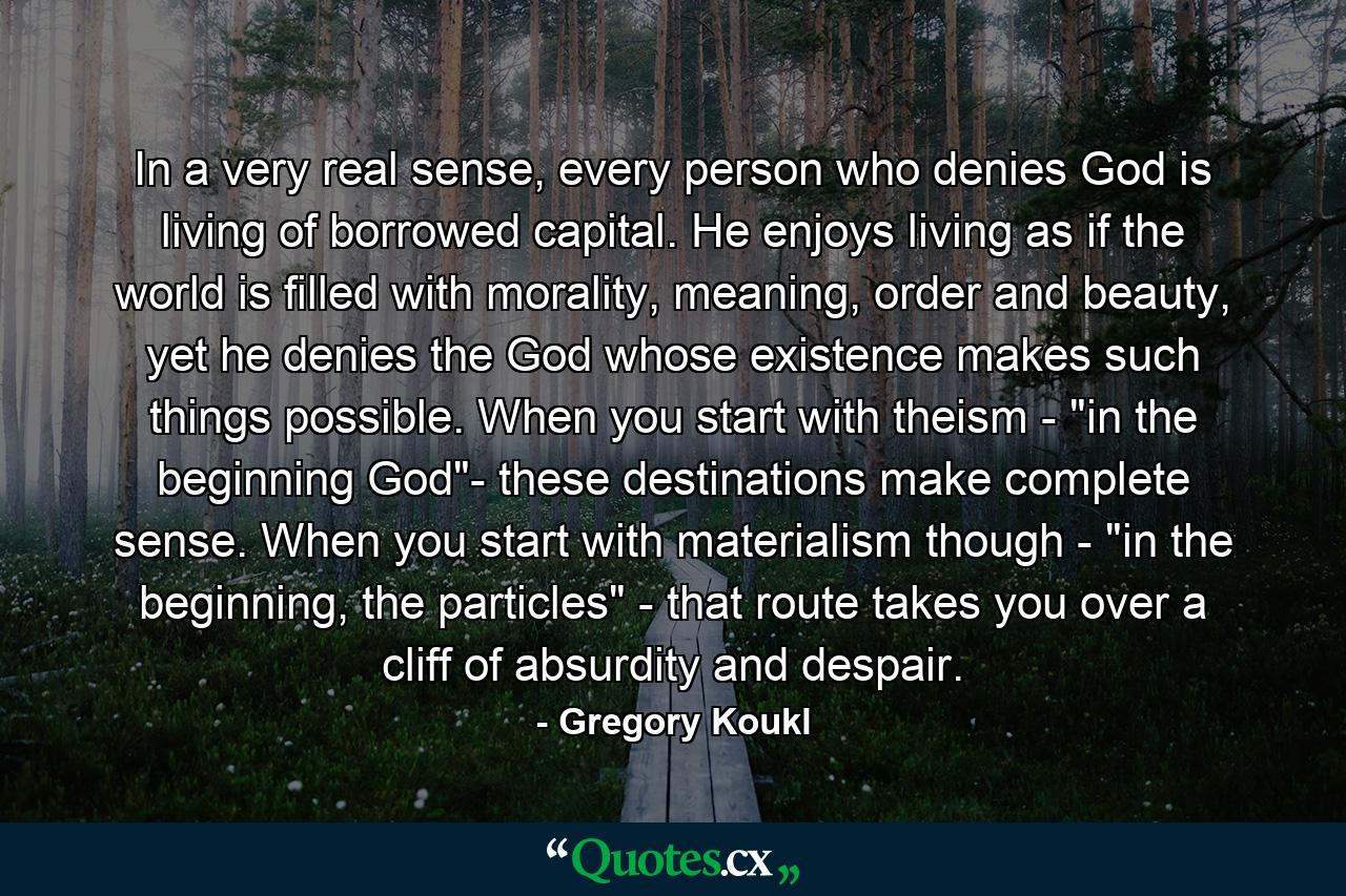 In a very real sense, every person who denies God is living of borrowed capital. He enjoys living as if the world is filled with morality, meaning, order and beauty, yet he denies the God whose existence makes such things possible. When you start with theism - 