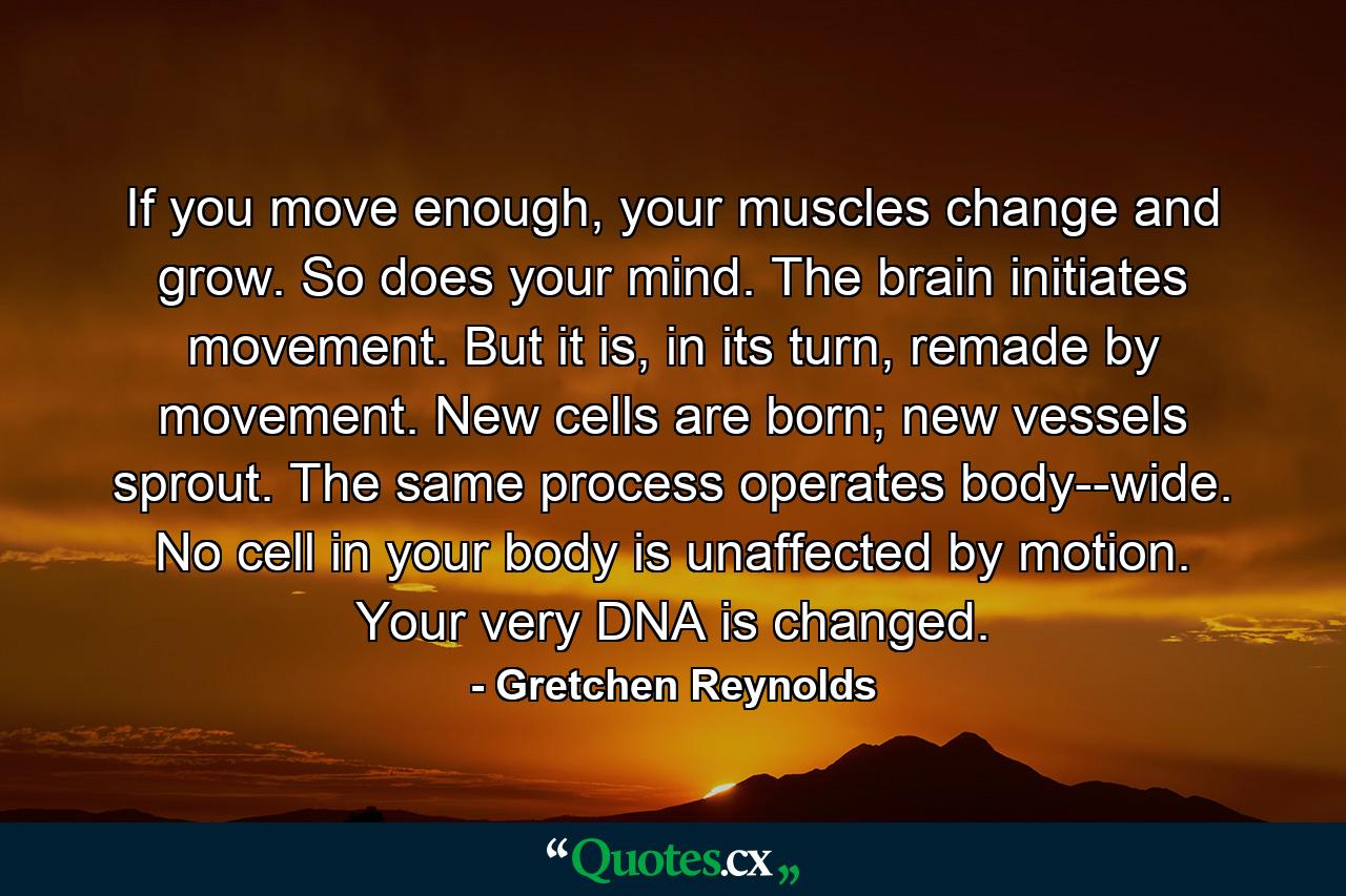 If you move enough, your muscles change and grow. So does your mind. The brain initiates movement. But it is, in its turn, remade by movement. New cells are born; new vessels sprout. The same process operates body-­wide. No cell in your body is unaffected by motion. Your very DNA is changed. - Quote by Gretchen Reynolds