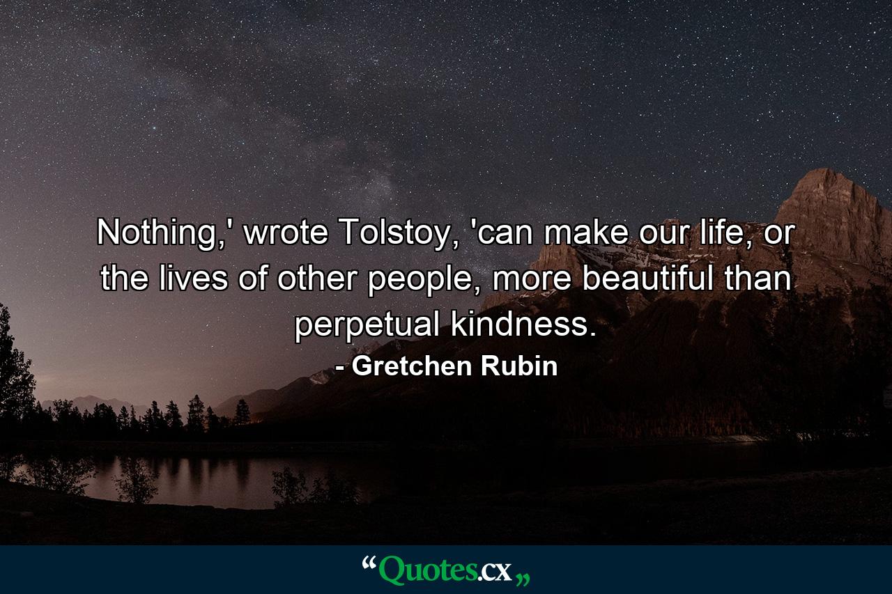 Nothing,' wrote Tolstoy, 'can make our life, or the lives of other people, more beautiful than perpetual kindness. - Quote by Gretchen Rubin