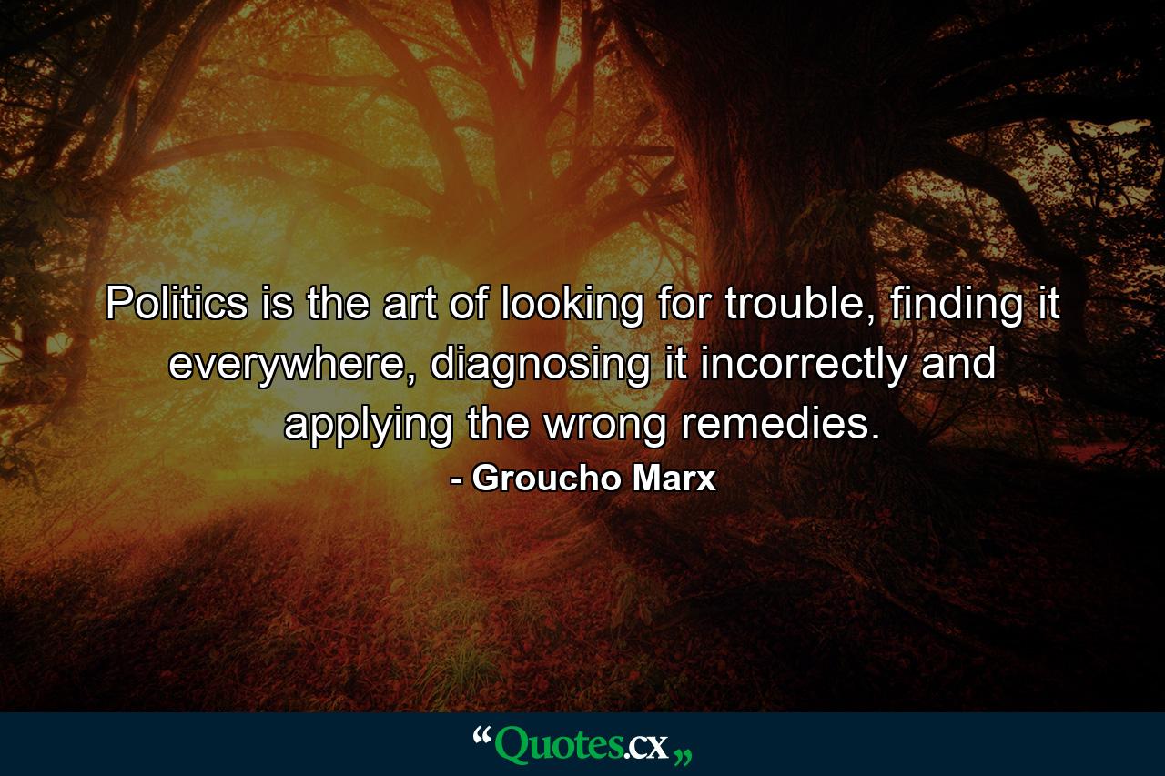 Politics is the art of looking for trouble, finding it everywhere, diagnosing it incorrectly and applying the wrong remedies. - Quote by Groucho Marx