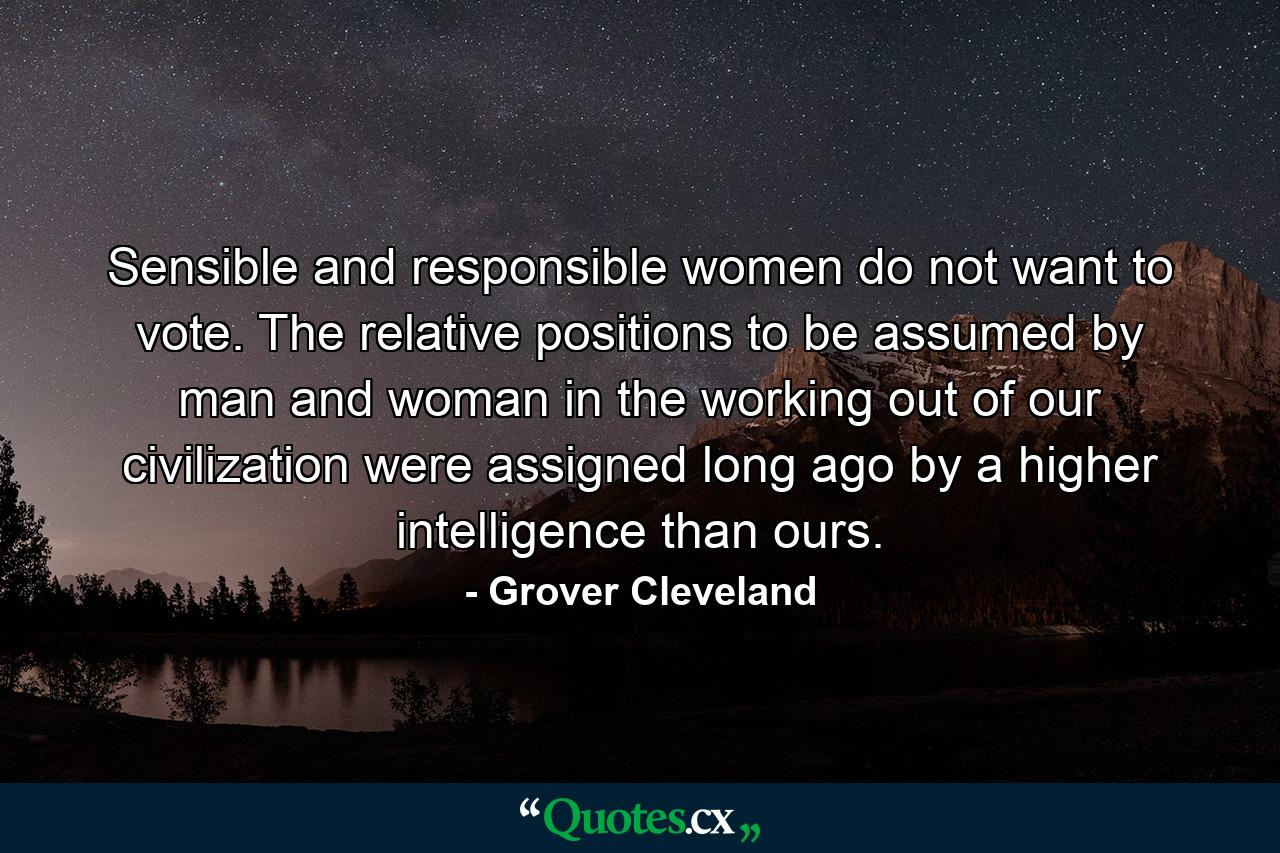 Sensible and responsible women do not want to vote. The relative positions to be assumed by man and woman in the working out of our civilization were assigned long ago by a higher intelligence than ours. - Quote by Grover Cleveland