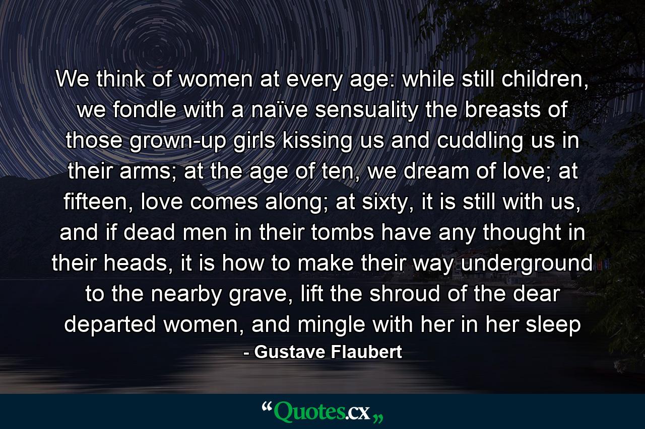 We think of women at every age: while still children, we fondle with a naïve sensuality the breasts of those grown-up girls kissing us and cuddling us in their arms; at the age of ten, we dream of love; at fifteen, love comes along; at sixty, it is still with us, and if dead men in their tombs have any thought in their heads, it is how to make their way underground to the nearby grave, lift the shroud of the dear departed women, and mingle with her in her sleep - Quote by Gustave Flaubert