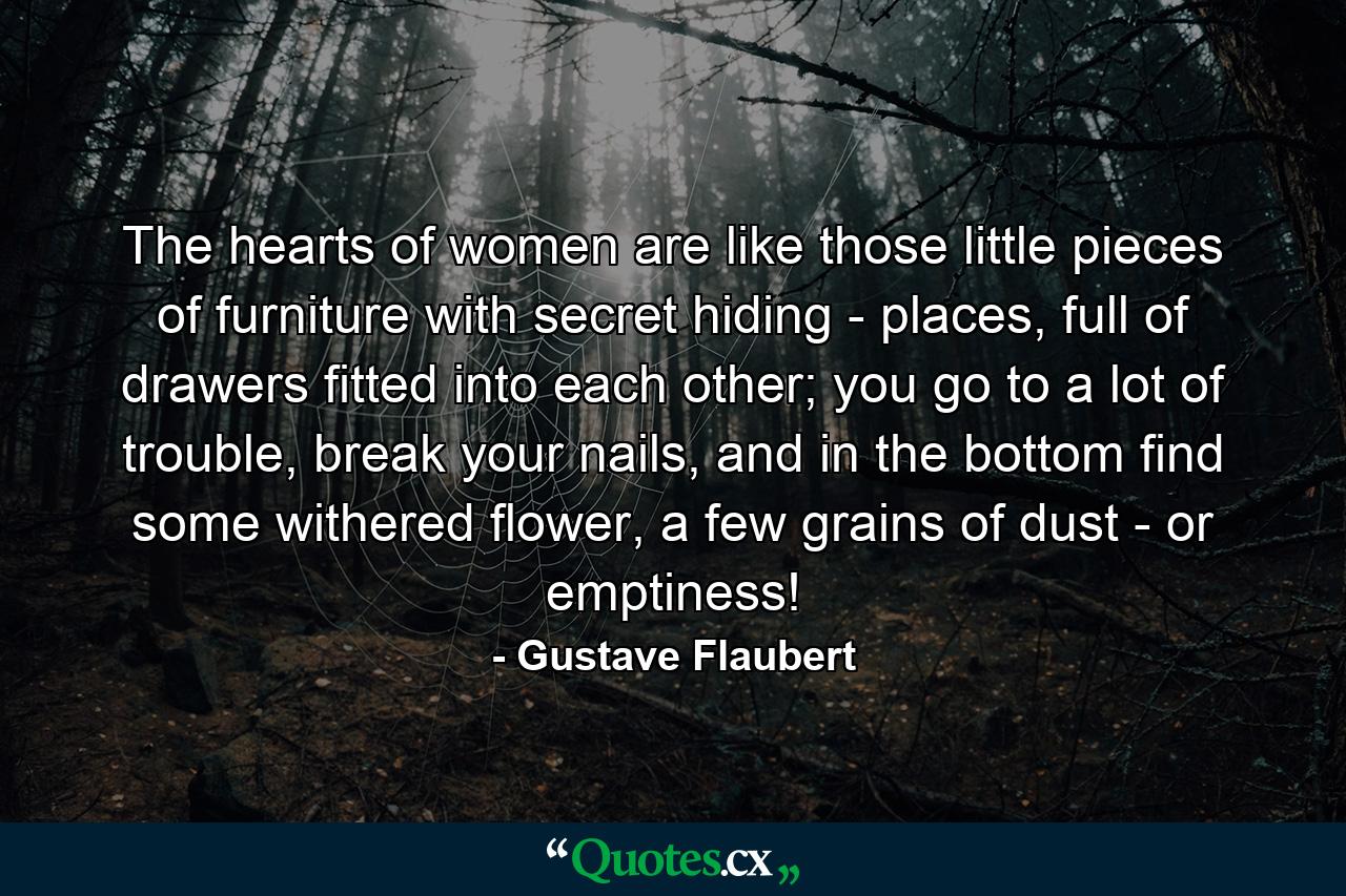 The hearts of women are like those little pieces of furniture with secret hiding - places, full of drawers fitted into each other; you go to a lot of trouble, break your nails, and in the bottom find some withered flower, a few grains of dust - or emptiness! - Quote by Gustave Flaubert