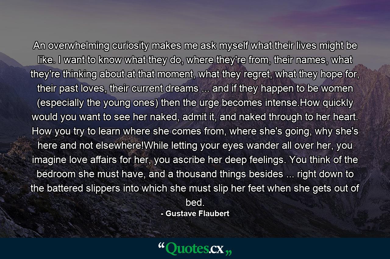 An overwhelming curiosity makes me ask myself what their lives might be like. I want to know what they do, where they're from, their names, what they're thinking about at that moment, what they regret, what they hope for, their past loves, their current dreams ... and if they happen to be women (especially the young ones) then the urge becomes intense.How quickly would you want to see her naked, admit it, and naked through to her heart. How you try to learn where she comes from, where she's going, why she's here and not elsewhere!While letting your eyes wander all over her, you imagine love affairs for her, you ascribe her deep feelings. You think of the bedroom she must have, and a thousand things besides ... right down to the battered slippers into which she must slip her feet when she gets out of bed. - Quote by Gustave Flaubert