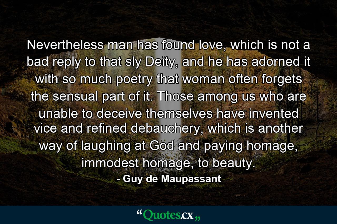 Nevertheless man has found love, which is not a bad reply to that sly Deity, and he has adorned it with so much poetry that woman often forgets the sensual part of it. Those among us who are unable to deceive themselves have invented vice and refined debauchery, which is another way of laughing at God and paying homage, immodest homage, to beauty. - Quote by Guy de Maupassant