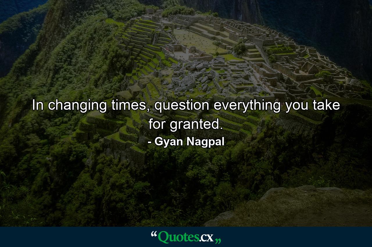 In changing times, question everything you take for granted. - Quote by Gyan Nagpal