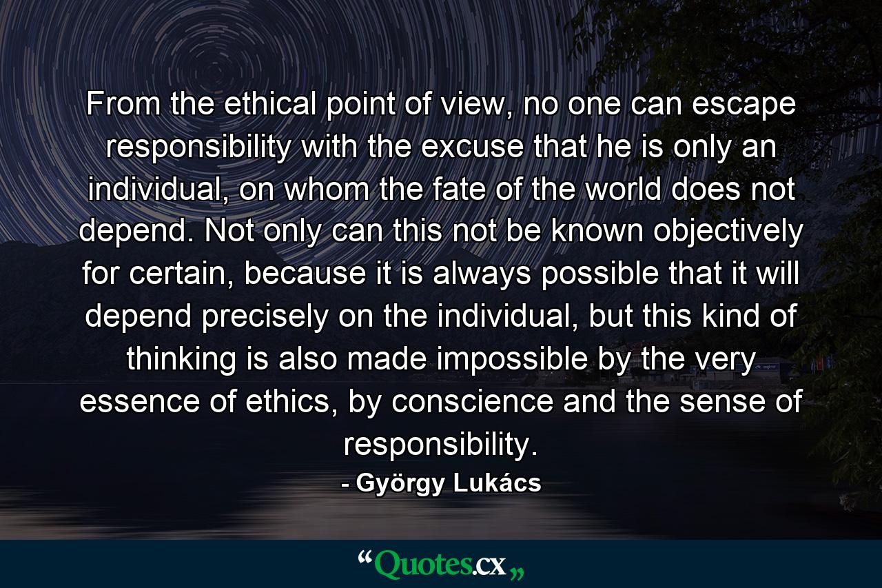 From the ethical point of view, no one can escape responsibility with the excuse that he is only an individual, on whom the fate of the world does not depend. Not only can this not be known objectively for certain, because it is always possible that it will depend precisely on the individual, but this kind of thinking is also made impossible by the very essence of ethics, by conscience and the sense of responsibility. - Quote by György Lukács