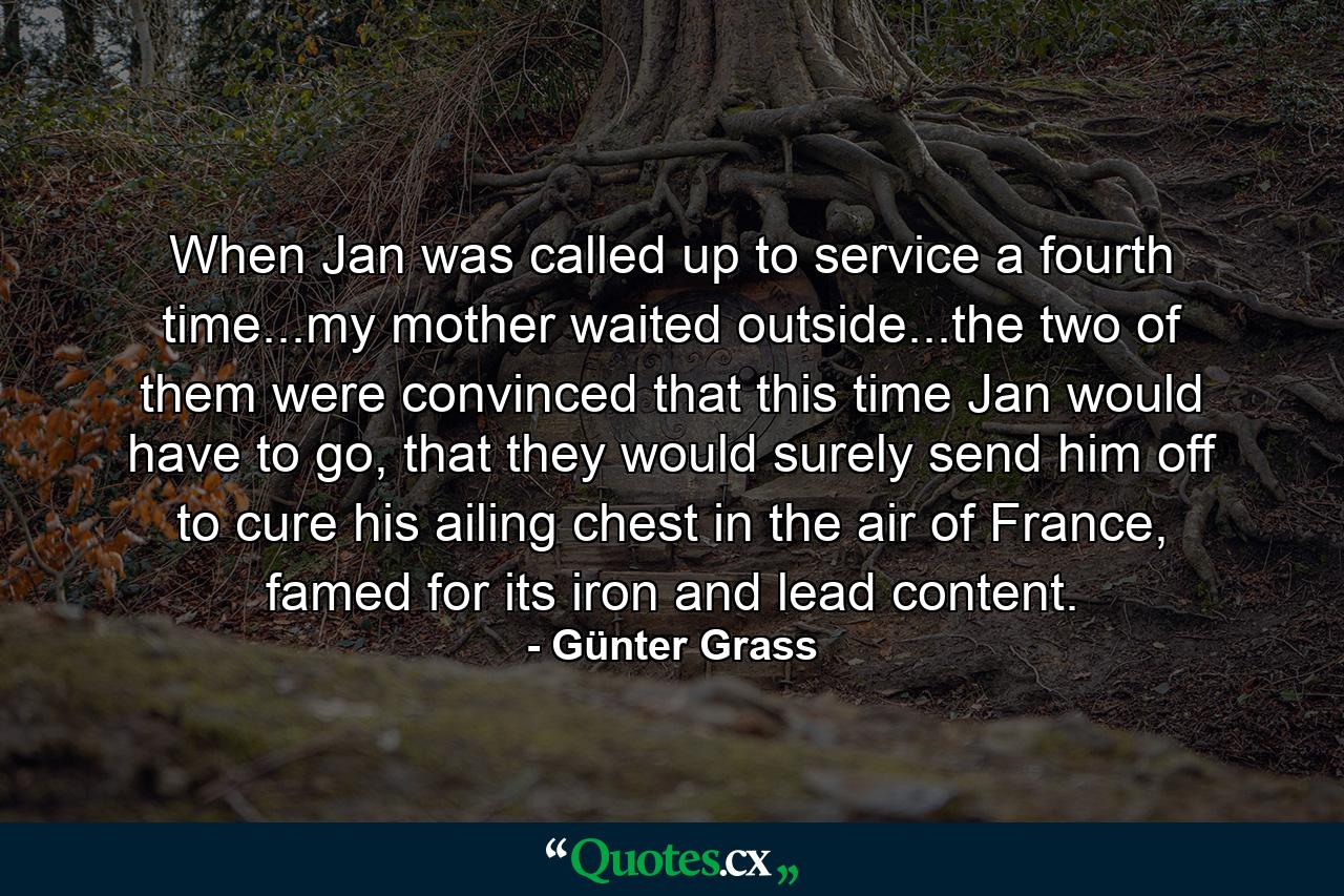 When Jan was called up to service a fourth time...my mother waited outside...the two of them were convinced that this time Jan would have to go, that they would surely send him off to cure his ailing chest in the air of France, famed for its iron and lead content. - Quote by Günter Grass