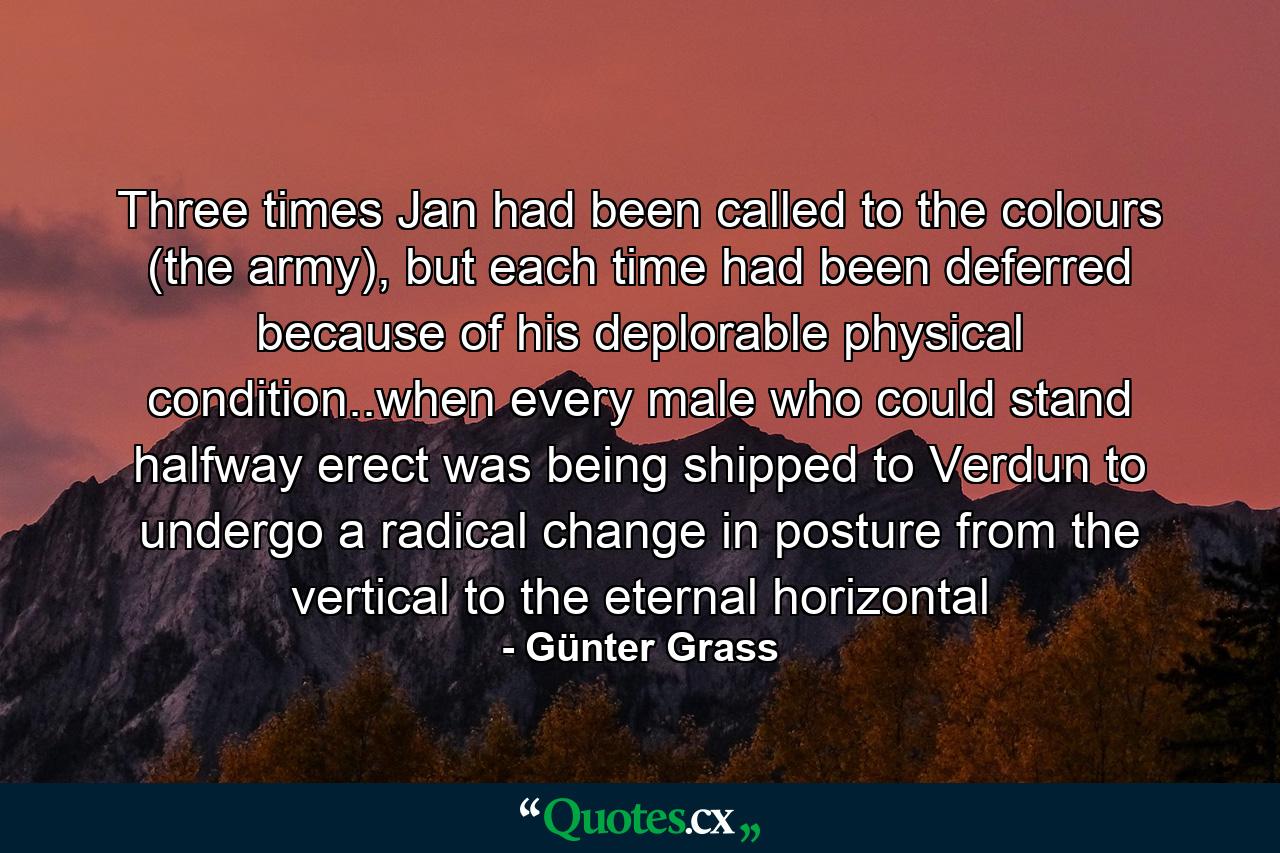 Three times Jan had been called to the colours (the army), but each time had been deferred because of his deplorable physical condition..when every male who could stand halfway erect was being shipped to Verdun to undergo a radical change in posture from the vertical to the eternal horizontal - Quote by Günter Grass