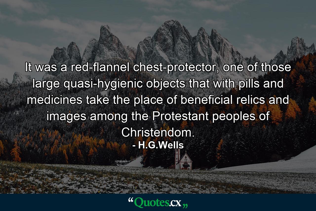 It was a red-flannel chest-protector, one of those large quasi-hygienic objects that with pills and medicines take the place of beneficial relics and images among the Protestant peoples of Christendom. - Quote by H.G.Wells