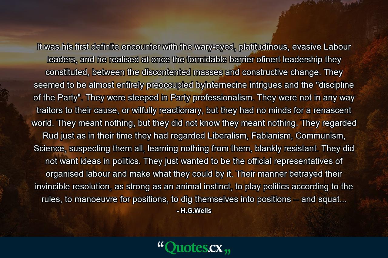 It was his first definite encounter with the wary-eyed, platitudinous, evasive Labour leaders, and he realised at once the formidable barrier ofinert leadership they constituted, between the discontented masses and constructive change. They seemed to be almost entirely preoccupied byinternecine intrigues and the 