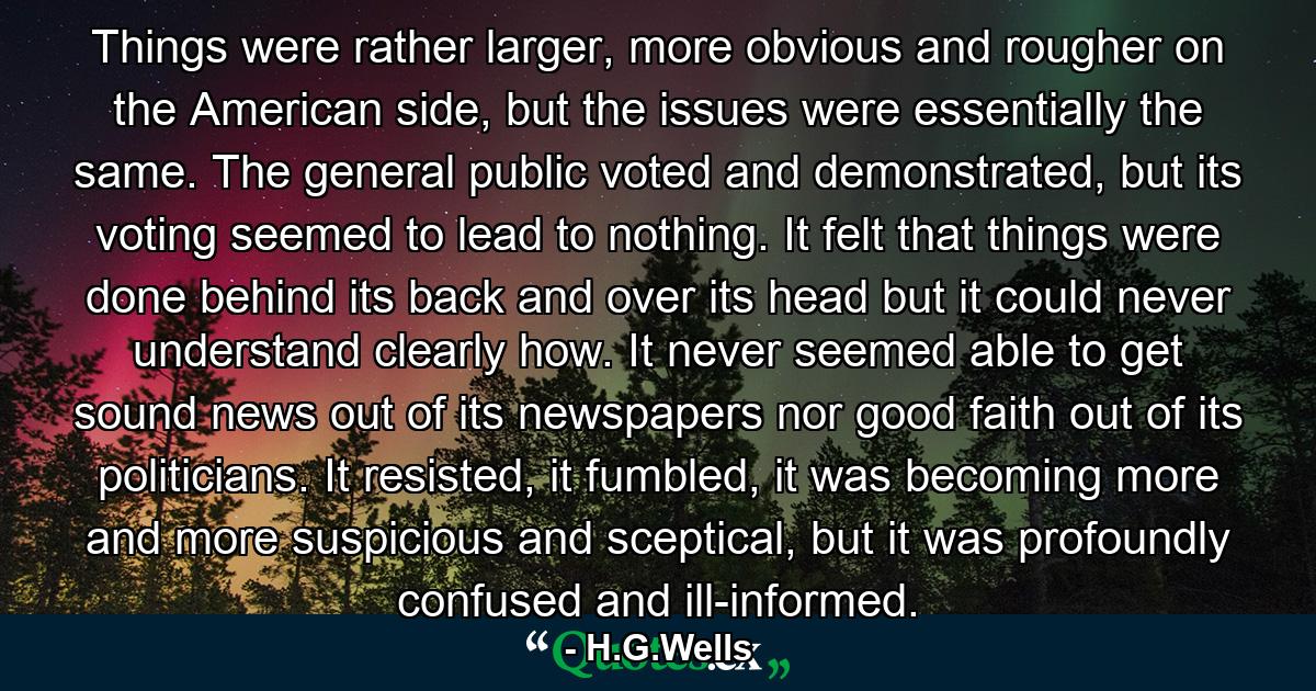 Things were rather larger, more obvious and rougher on the American side, but the issues were essentially the same. The general public voted and demonstrated, but its voting seemed to lead to nothing. It felt that things were done behind its back and over its head but it could never understand clearly how. It never seemed able to get sound news out of its newspapers nor good faith out of its politicians. It resisted, it fumbled, it was becoming more and more suspicious and sceptical, but it was profoundly confused and ill-informed. - Quote by H.G.Wells