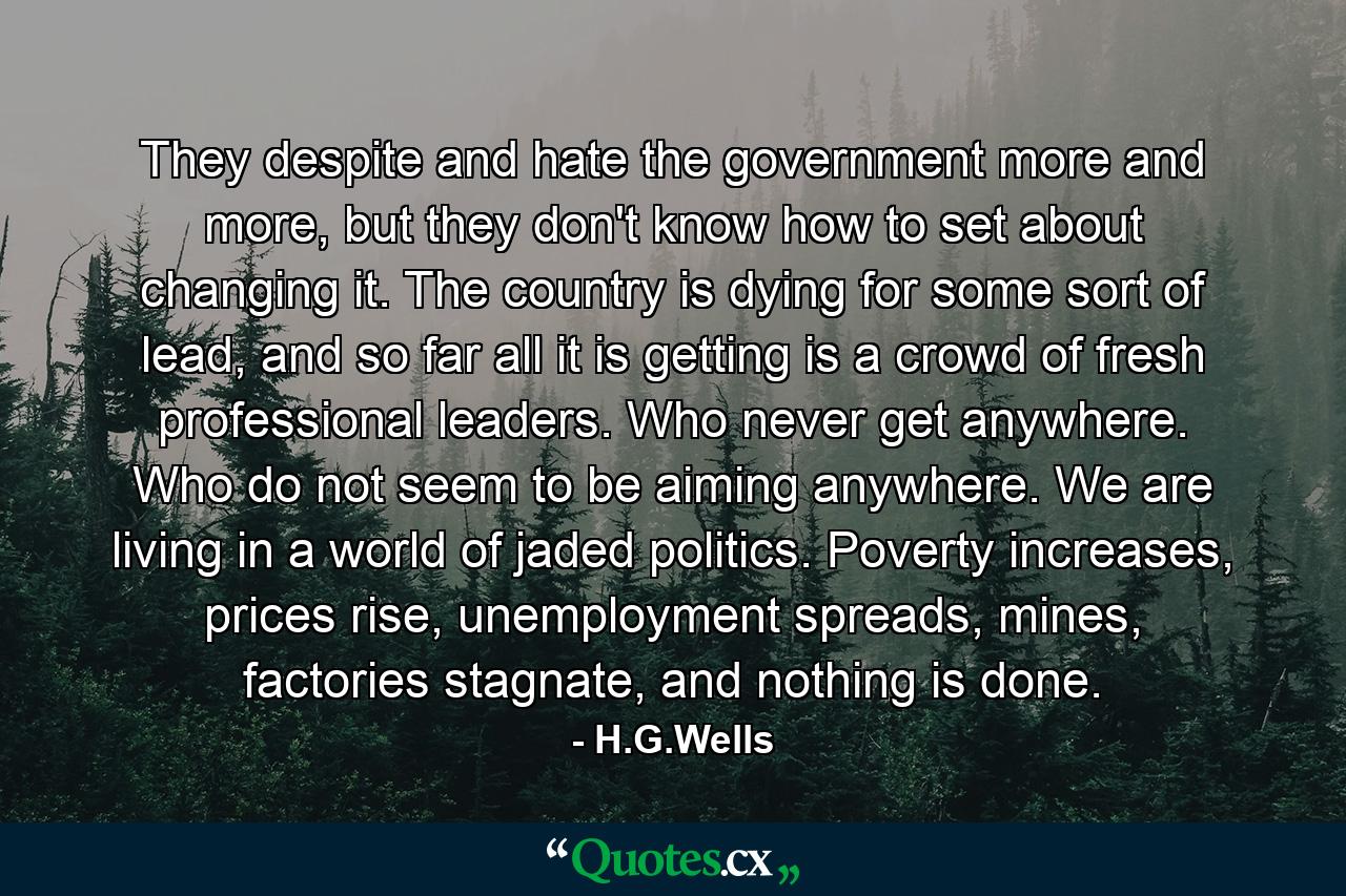 They despite and hate the government more and more, but they don't know how to set about changing it. The country is dying for some sort of lead, and so far all it is getting is a crowd of fresh professional leaders. Who never get anywhere. Who do not seem to be aiming anywhere. We are living in a world of jaded politics. Poverty increases, prices rise, unemployment spreads, mines, factories stagnate, and nothing is done. - Quote by H.G.Wells