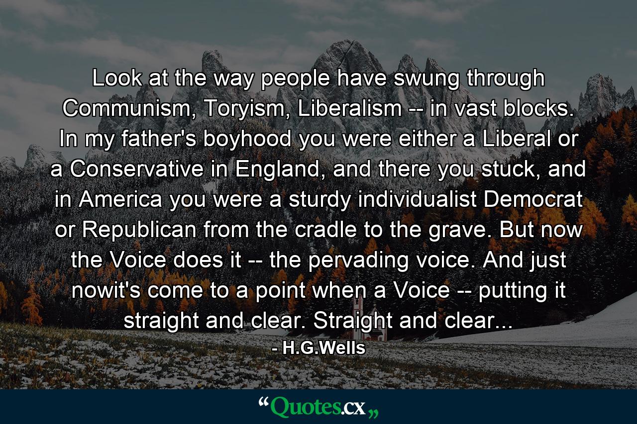 Look at the way people have swung through Communism, Toryism, Liberalism -- in vast blocks. In my father's boyhood you were either a Liberal or a Conservative in England, and there you stuck, and in America you were a sturdy individualist Democrat or Republican from the cradle to the grave. But now the Voice does it -- the pervading voice. And just nowit's come to a point when a Voice -- putting it straight and clear. Straight and clear... - Quote by H.G.Wells