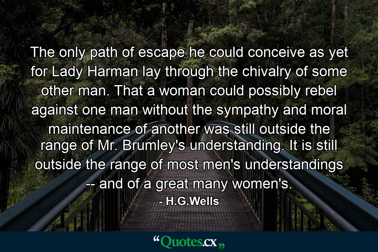 The only path of escape he could conceive as yet for Lady Harman lay through the chivalry of some other man. That a woman could possibly rebel against one man without the sympathy and moral maintenance of another was still outside the range of Mr. Brumley's understanding. It is still outside the range of most men's understandings -- and of a great many women's. - Quote by H.G.Wells