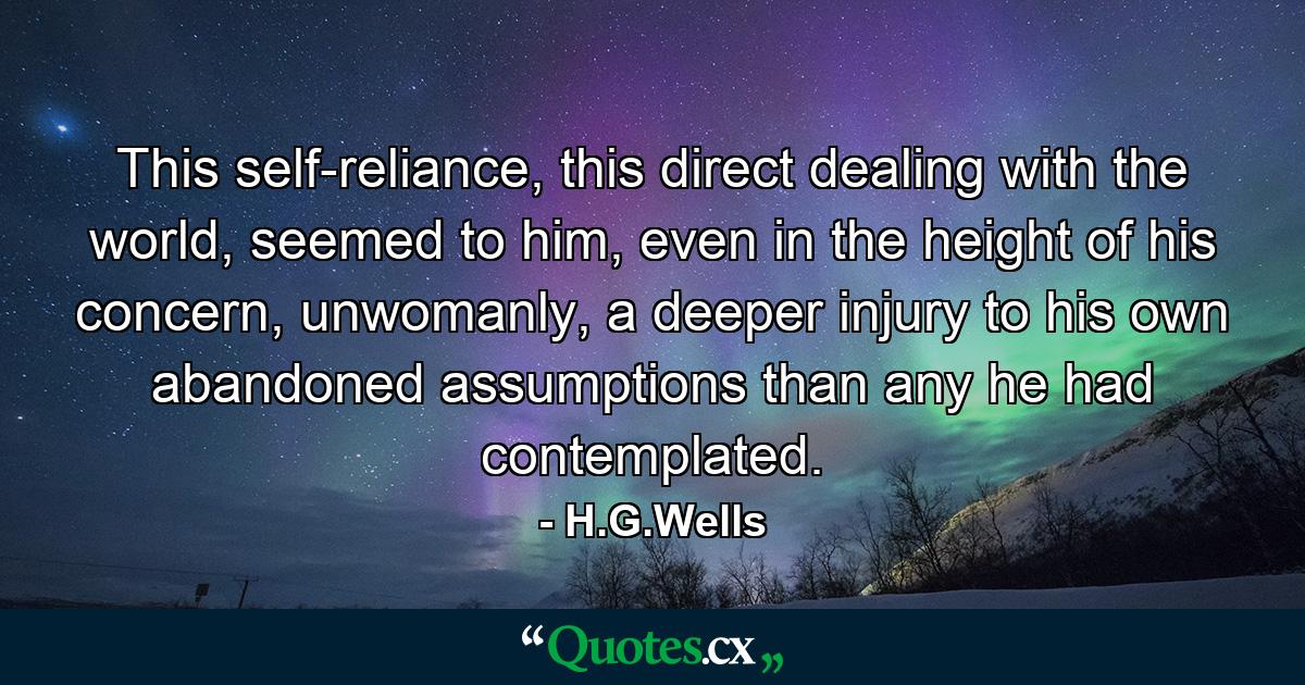 This self-reliance, this direct dealing with the world, seemed to him, even in the height of his concern, unwomanly, a deeper injury to his own abandoned assumptions than any he had contemplated. - Quote by H.G.Wells