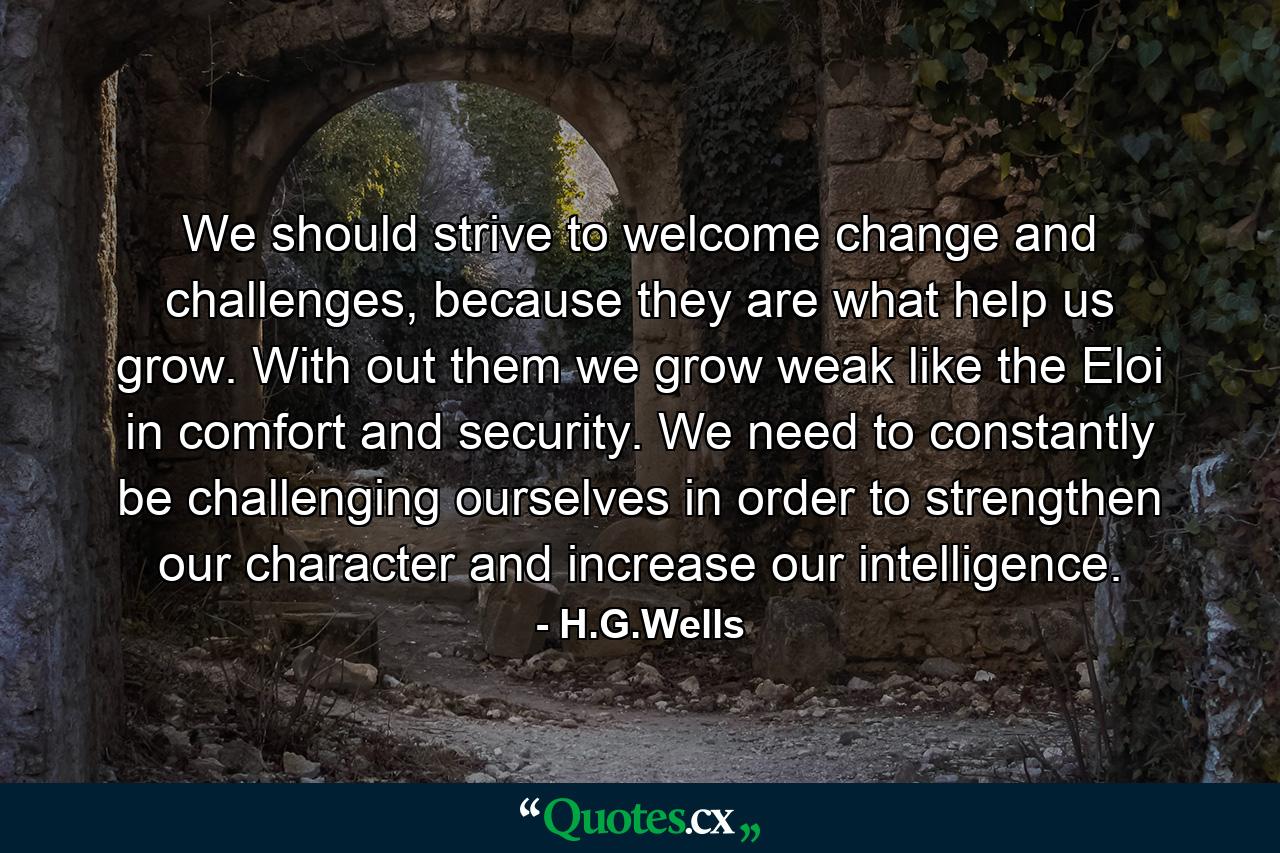 We should strive to welcome change and challenges, because they are what help us grow. With out them we grow weak like the Eloi in comfort and security. We need to constantly be challenging ourselves in order to strengthen our character and increase our intelligence. - Quote by H.G.Wells