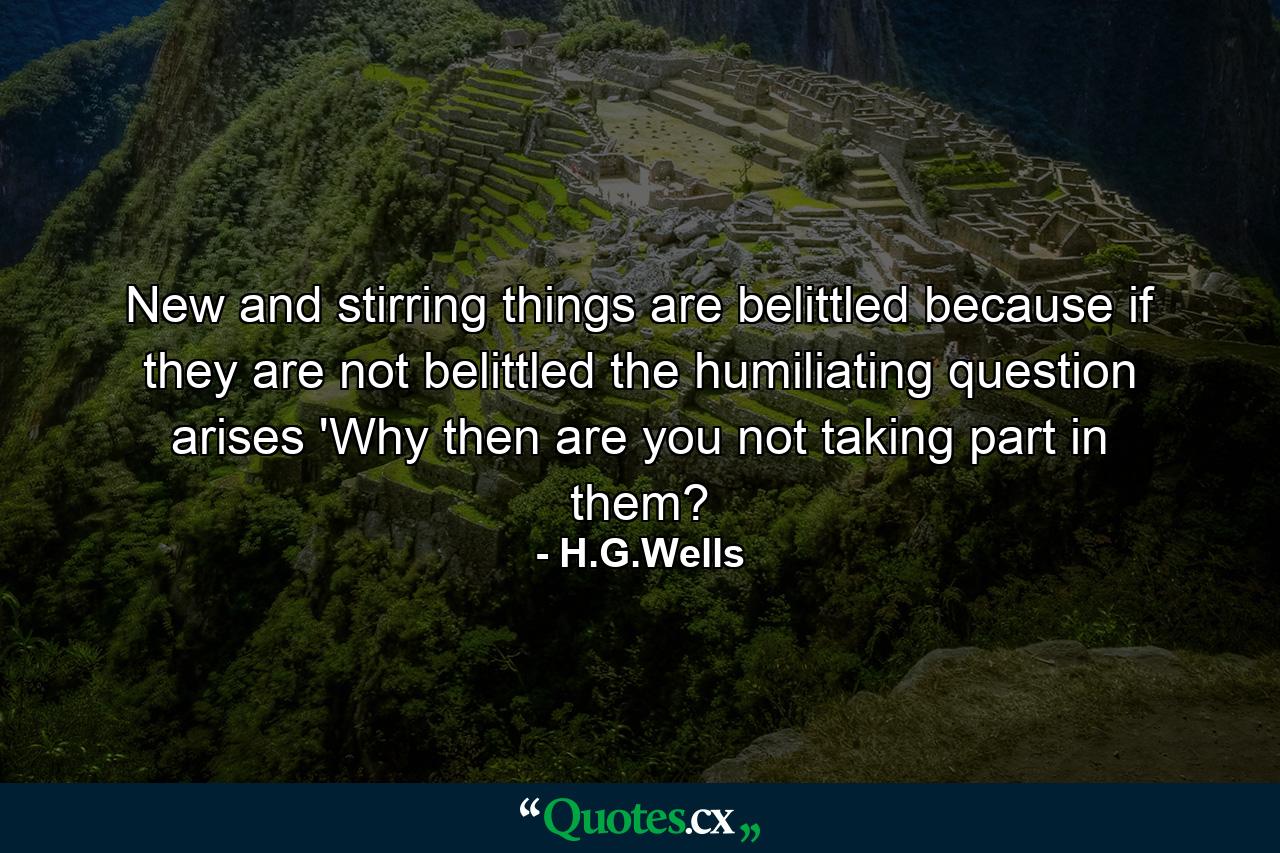 New and stirring things are belittled because if they are not belittled the humiliating question arises 'Why then are you not taking part in them? - Quote by H.G.Wells