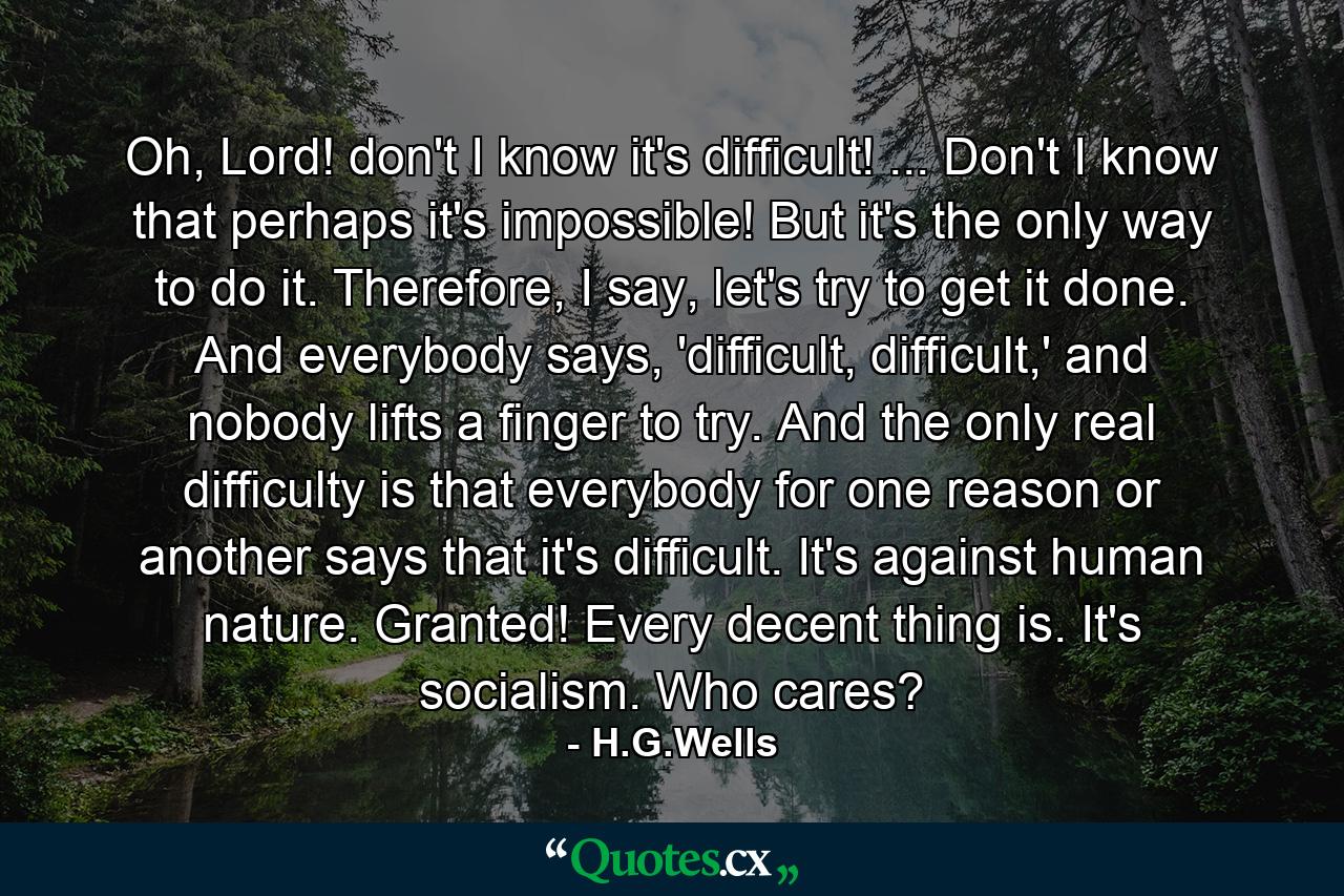 Oh, Lord! don't I know it's difficult! ... Don't I know that perhaps it's impossible! But it's the only way to do it. Therefore, I say, let's try to get it done. And everybody says, 'difficult, difficult,' and nobody lifts a finger to try. And the only real difficulty is that everybody for one reason or another says that it's difficult. It's against human nature. Granted! Every decent thing is. It's socialism. Who cares? - Quote by H.G.Wells