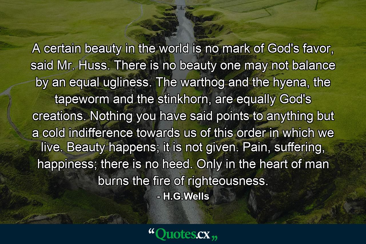 A certain beauty in the world is no mark of God's favor, said Mr. Huss. There is no beauty one may not balance by an equal ugliness. The warthog and the hyena, the tapeworm and the stinkhorn, are equally God's creations. Nothing you have said points to anything but a cold indifference towards us of this order in which we live. Beauty happens; it is not given. Pain, suffering, happiness; there is no heed. Only in the heart of man burns the fire of righteousness. - Quote by H.G.Wells