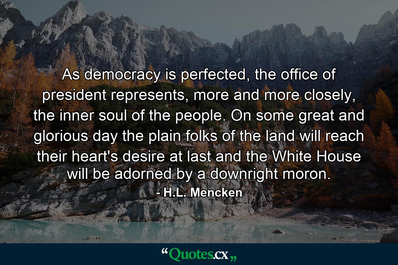 As democracy is perfected, the office of president represents, more and more closely, the inner soul of the people. On some great and glorious day the plain folks of the land will reach their heart's desire at last and the White House will be adorned by a downright moron. - Quote by H.L. Mencken