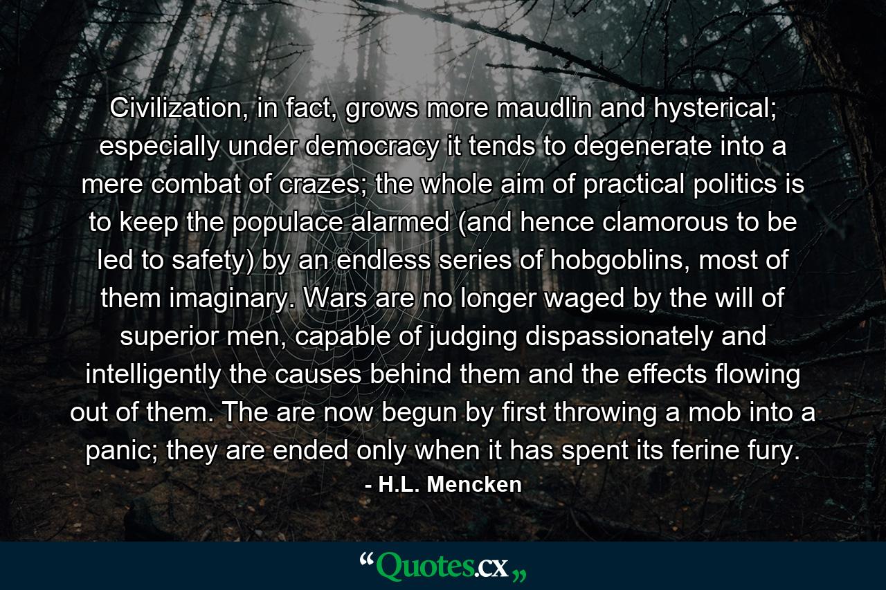 Civilization, in fact, grows more maudlin and hysterical; especially under democracy it tends to degenerate into a mere combat of crazes; the whole aim of practical politics is to keep the populace alarmed (and hence clamorous to be led to safety) by an endless series of hobgoblins, most of them imaginary. Wars are no longer waged by the will of superior men, capable of judging dispassionately and intelligently the causes behind them and the effects flowing out of them. The are now begun by first throwing a mob into a panic; they are ended only when it has spent its ferine fury. - Quote by H.L. Mencken