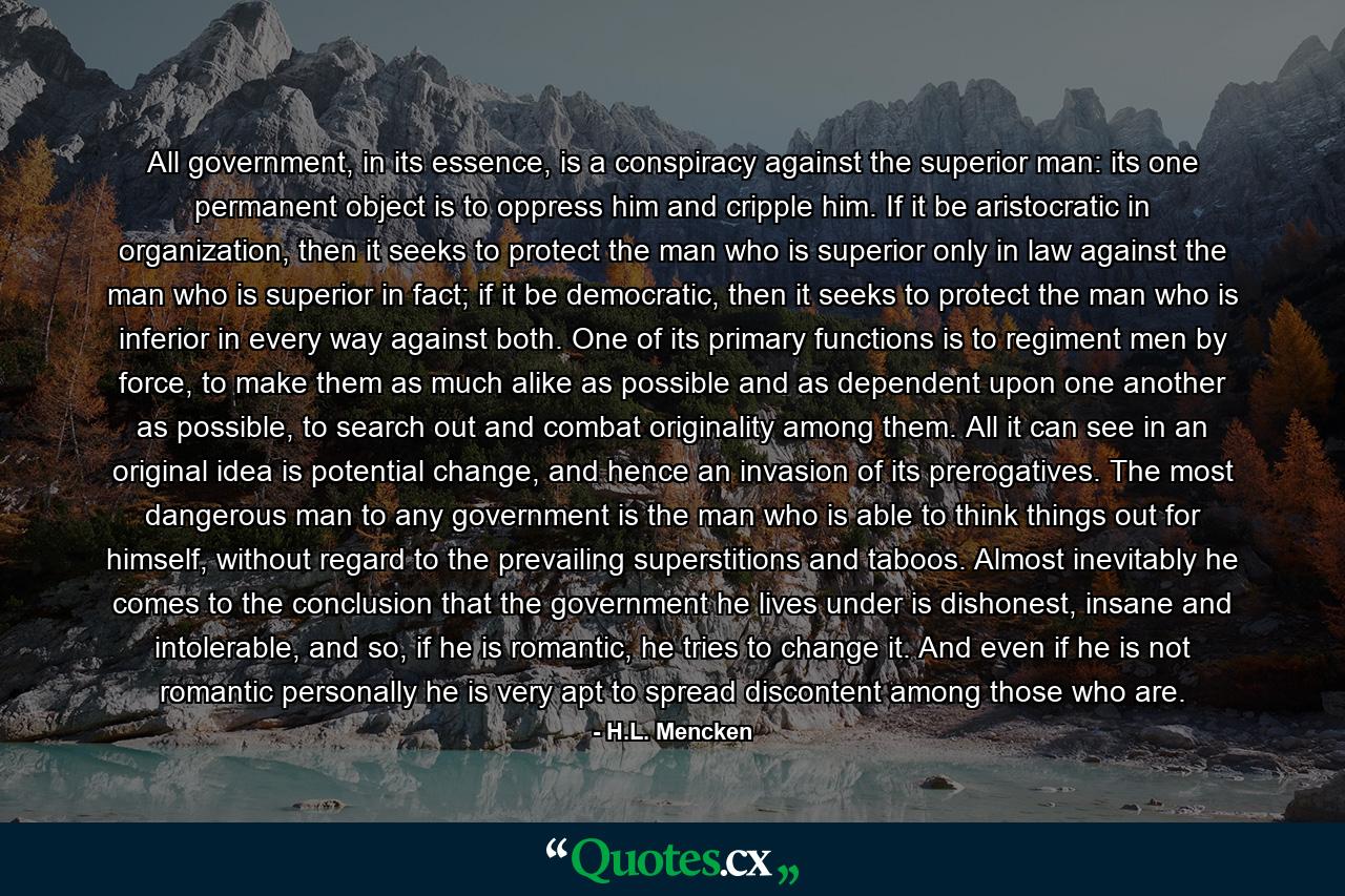 All government, in its essence, is a conspiracy against the superior man: its one permanent object is to oppress him and cripple him. If it be aristocratic in organization, then it seeks to protect the man who is superior only in law against the man who is superior in fact; if it be democratic, then it seeks to protect the man who is inferior in every way against both. One of its primary functions is to regiment men by force, to make them as much alike as possible and as dependent upon one another as possible, to search out and combat originality among them. All it can see in an original idea is potential change, and hence an invasion of its prerogatives. The most dangerous man to any government is the man who is able to think things out for himself, without regard to the prevailing superstitions and taboos. Almost inevitably he comes to the conclusion that the government he lives under is dishonest, insane and intolerable, and so, if he is romantic, he tries to change it. And even if he is not romantic personally he is very apt to spread discontent among those who are. - Quote by H.L. Mencken