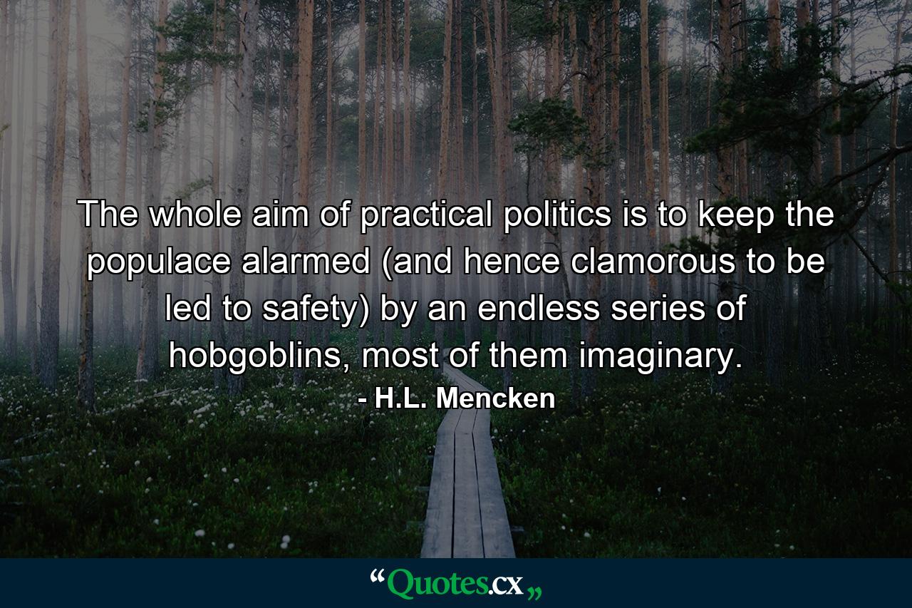 The whole aim of practical politics is to keep the populace alarmed (and hence clamorous to be led to safety) by an endless series of hobgoblins, most of them imaginary. - Quote by H.L. Mencken