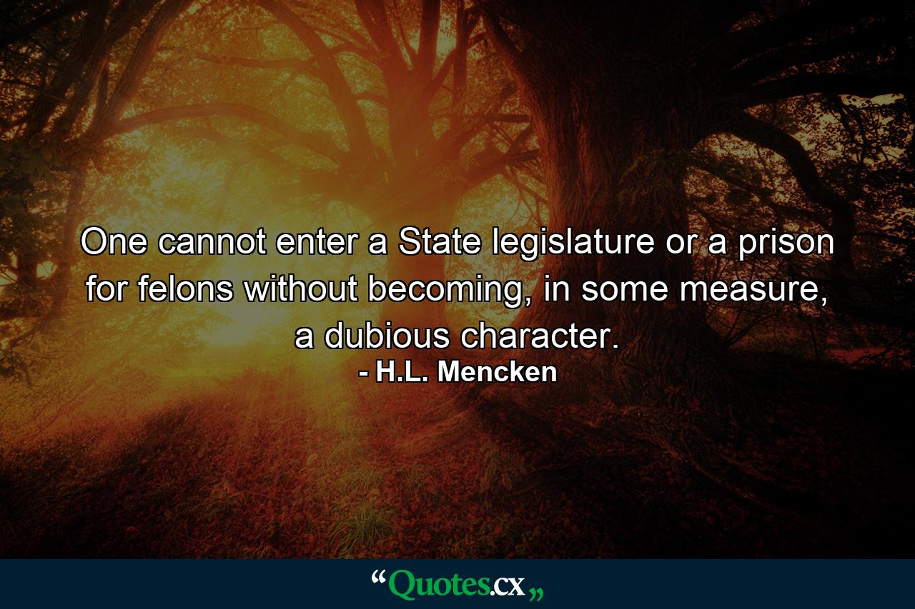 One cannot enter a State legislature or a prison for felons without becoming, in some measure, a dubious character. - Quote by H.L. Mencken