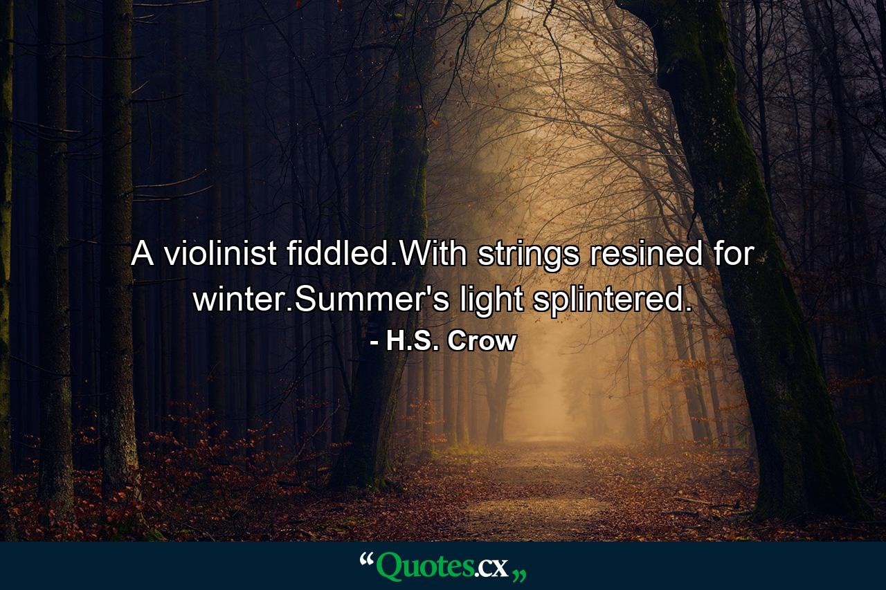 A violinist fiddled.With strings resined for winter.Summer's light splintered. - Quote by H.S. Crow