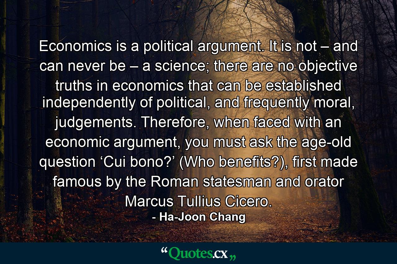 Economics is a political argument. It is not – and can never be – a science; there are no objective truths in economics that can be established independently of political, and frequently moral, judgements. Therefore, when faced with an economic argument, you must ask the age-old question ‘Cui bono?’ (Who benefits?), first made famous by the Roman statesman and orator Marcus Tullius Cicero. - Quote by Ha-Joon Chang