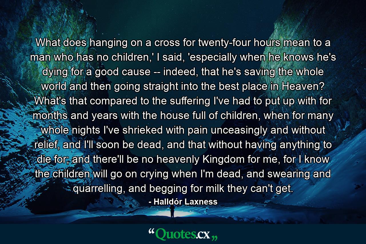 What does hanging on a cross for twenty-four hours mean to a man who has no children,' I said, 'especially when he knows he's dying for a good cause -- indeed, that he's saving the whole world and then going straight into the best place in Heaven? What's that compared to the suffering I've had to put up with for months and years with the house full of children, when for many whole nights I've shrieked with pain unceasingly and without relief, and I'll soon be dead, and that without having anything to die for; and there'll be no heavenly Kingdom for me, for I know the children will go on crying when I'm dead, and swearing and quarrelling, and begging for milk they can't get. - Quote by Halldór Laxness