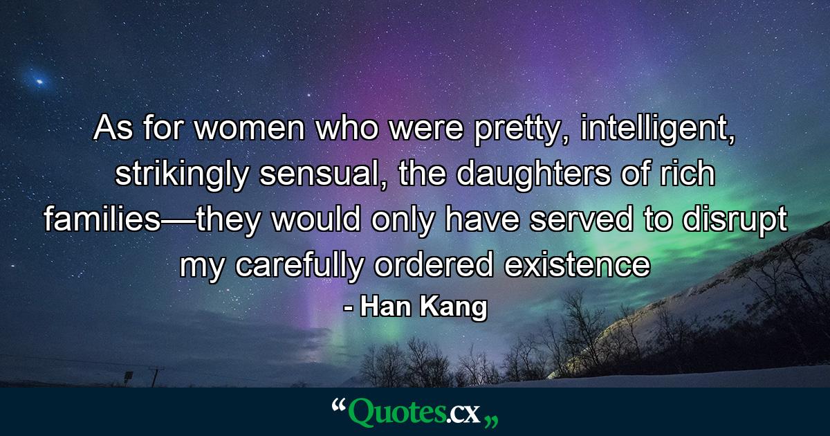 As for women who were pretty, intelligent, strikingly sensual, the daughters of rich families—they would only have served to disrupt my carefully ordered existence - Quote by Han Kang